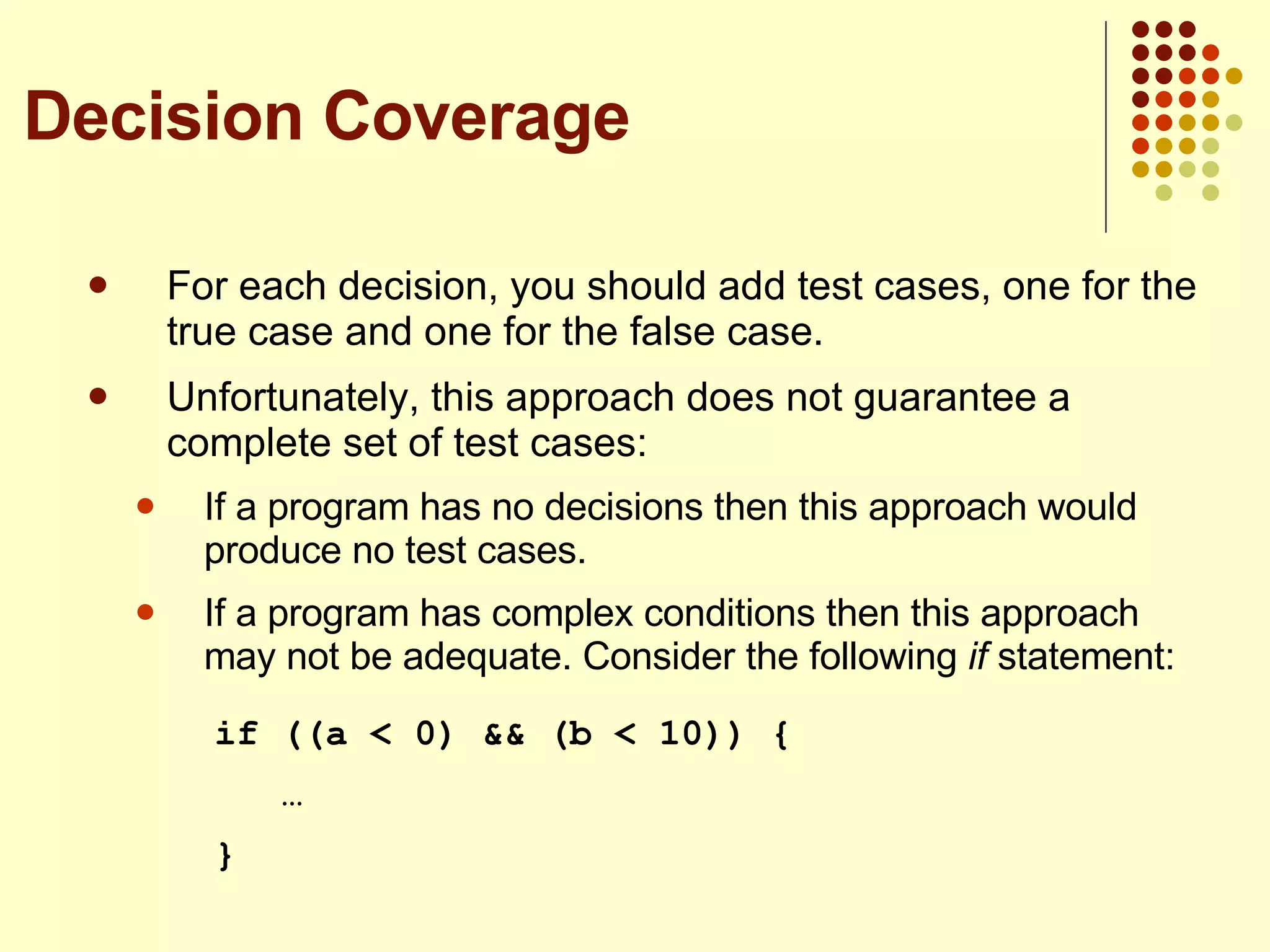 For each decision, you should add test cases, one for the true case and one for the false case. Unfortunately, this approach does not guarantee a complete set of test cases: If a program has no decisions then this approach would produce no test cases. If a program has complex conditions then this approach may not be adequate. Consider the following  if  statement: if ((a < 0) && (b < 10)) {   … } Decision Coverage 