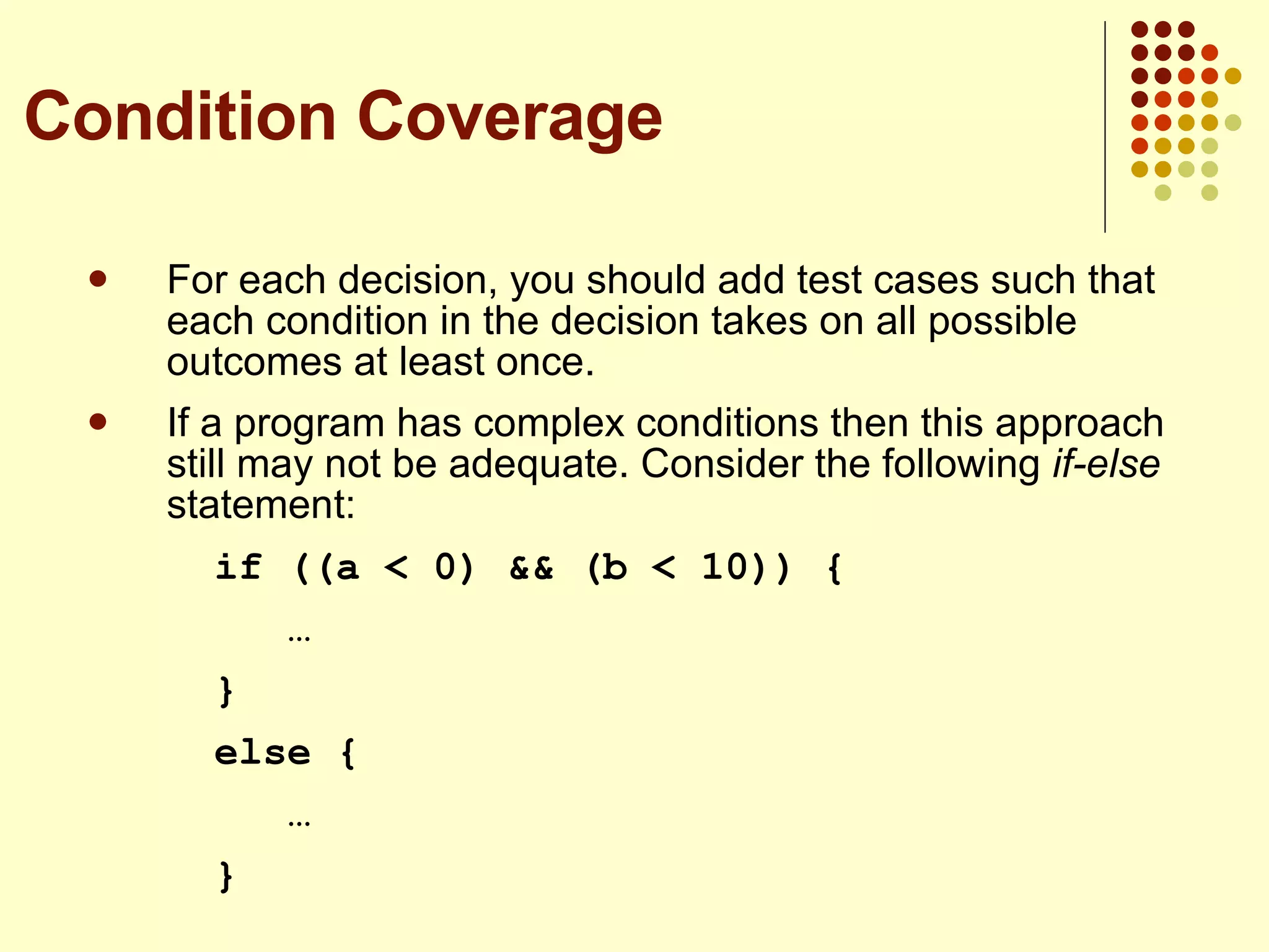 For each decision, you should add test cases such that each condition in the decision takes on all possible outcomes at least once. If a program has complex conditions then this approach still may not be adequate. Consider the following  if-else  statement: if ((a < 0) && (b < 10)) {   … } else {   … } Condition Coverage 