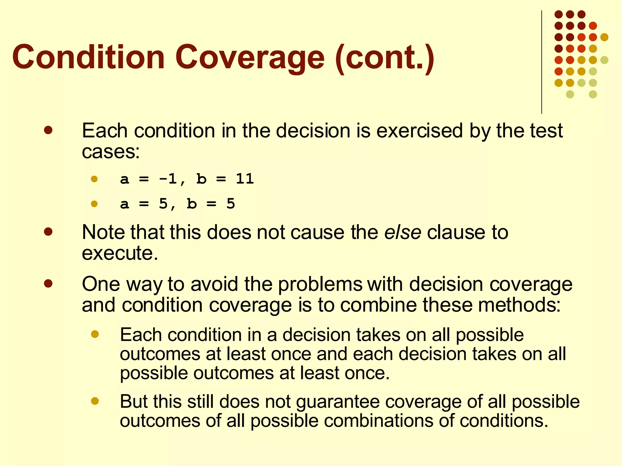 Each condition in the decision is exercised by the test cases: a = -1, b = 11 a = 5, b = 5 Note that this does not cause the  else  clause to execute. One way to avoid the problems with decision coverage and condition coverage is to combine these methods: Each condition in a decision takes on all possible outcomes at least once and each decision takes on all possible outcomes at least once. But this still does not guarantee coverage of all possible outcomes of all possible combinations of conditions. Condition Coverage (cont.) 