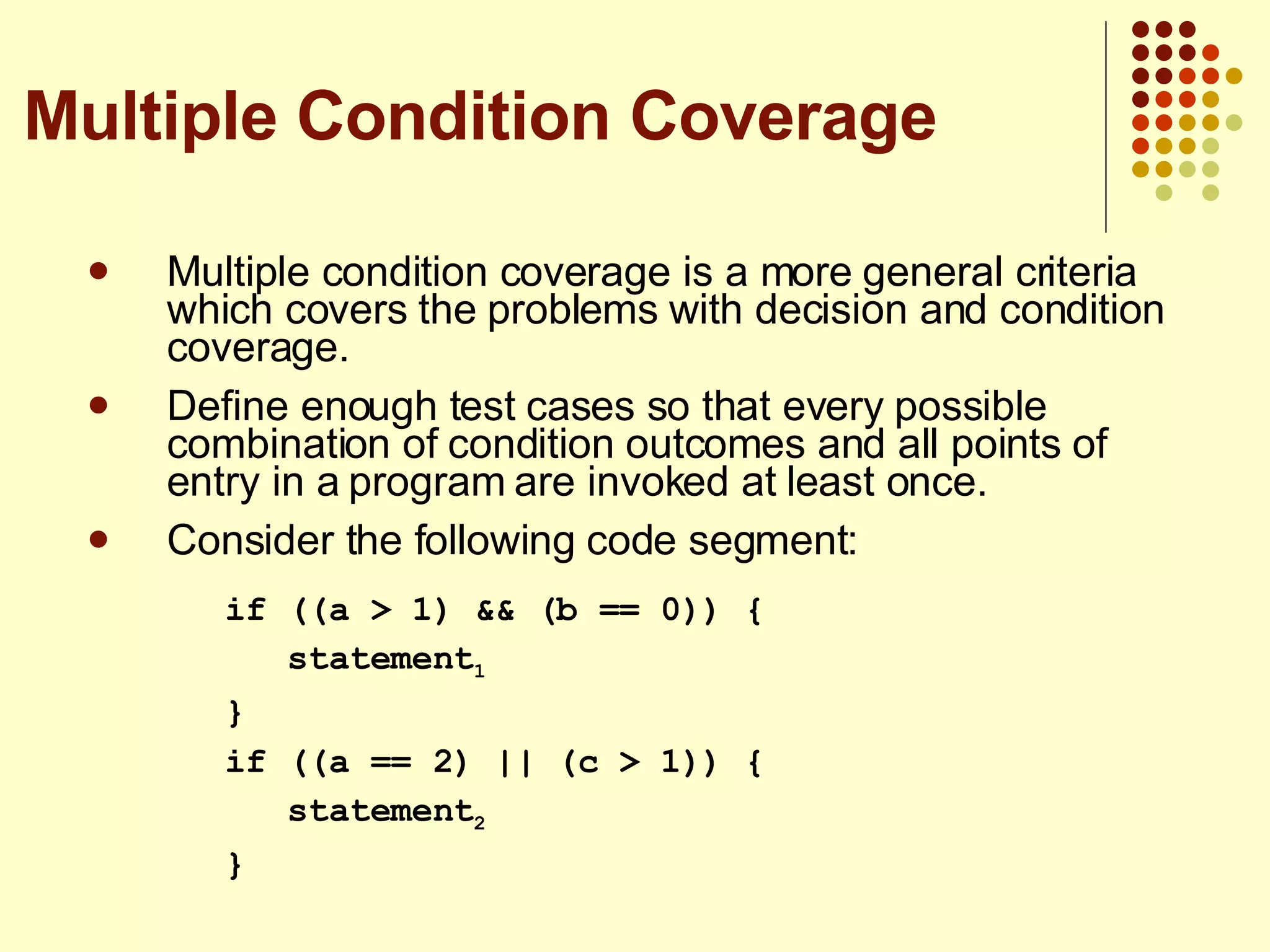 Multiple condition coverage is a more general criteria which covers the problems with decision and condition coverage. Define enough test cases so that every possible combination of condition outcomes and all points of entry in a program are invoked at least once. Consider the following code segment: if ((a > 1) && (b == 0)) { statement 1 } if ((a == 2) || (c > 1)) { statement 2 } Multiple Condition Coverage 