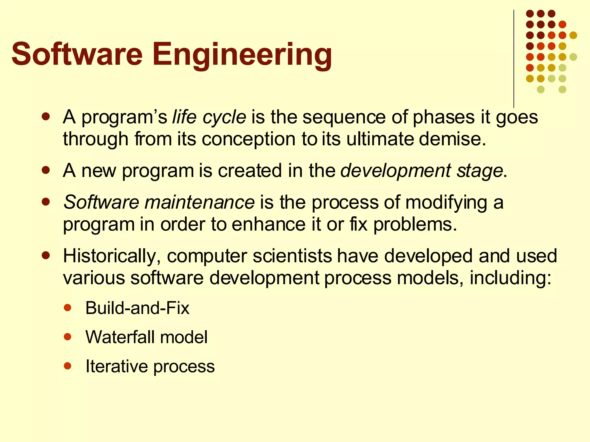 A program’s  life cycle  is the sequence of phases it goes through from its conception to its ultimate demise. A new program is created in the  development stage . Software maintenance  is the process of modifying a program in order to enhance it or fix problems. Historically, computer scientists have developed and used various software development process models, including: Build-and-Fix Waterfall model Iterative process Software Engineering 