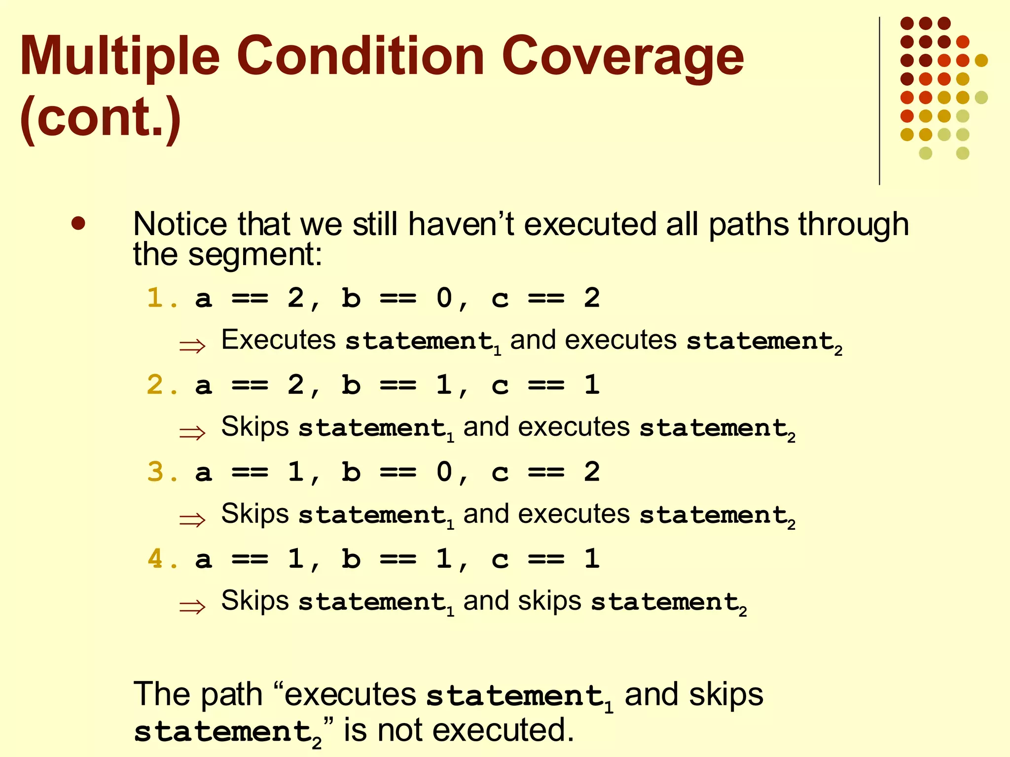 Notice that we still haven’t executed all paths through the segment: a == 2, b == 0, c == 2 Executes  statement 1  and executes  statement 2 a == 2, b == 1, c == 1 Skips  statement 1  and executes  statement 2 a == 1, b == 0, c == 2 Skips  statement 1  and executes  statement 2 a == 1, b == 1, c == 1 Skips  statement 1  and skips  statement 2 The path “executes  statement 1  and skips  statement 2 ” is not executed. Multiple Condition Coverage (cont.) 