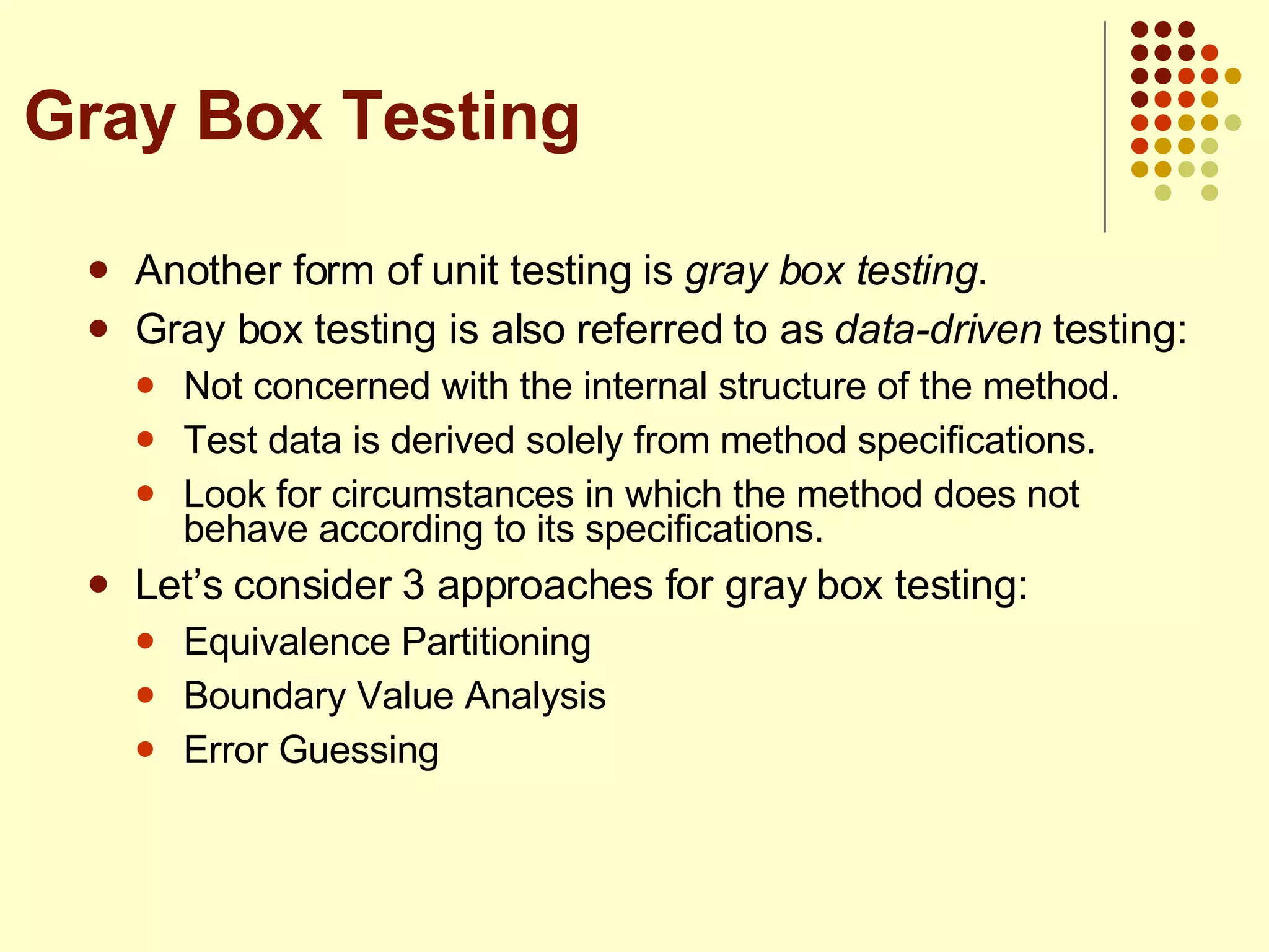 Another form of unit testing is  gray box testing . Gray box testing is also referred to as  data-driven  testing: Not concerned with the internal structure of the method. Test data is derived solely from method specifications. Look for circumstances in which the method does not behave according to its specifications. Let’s consider 3 approaches for gray box testing: Equivalence Partitioning Boundary Value Analysis Error Guessing Gray Box Testing 