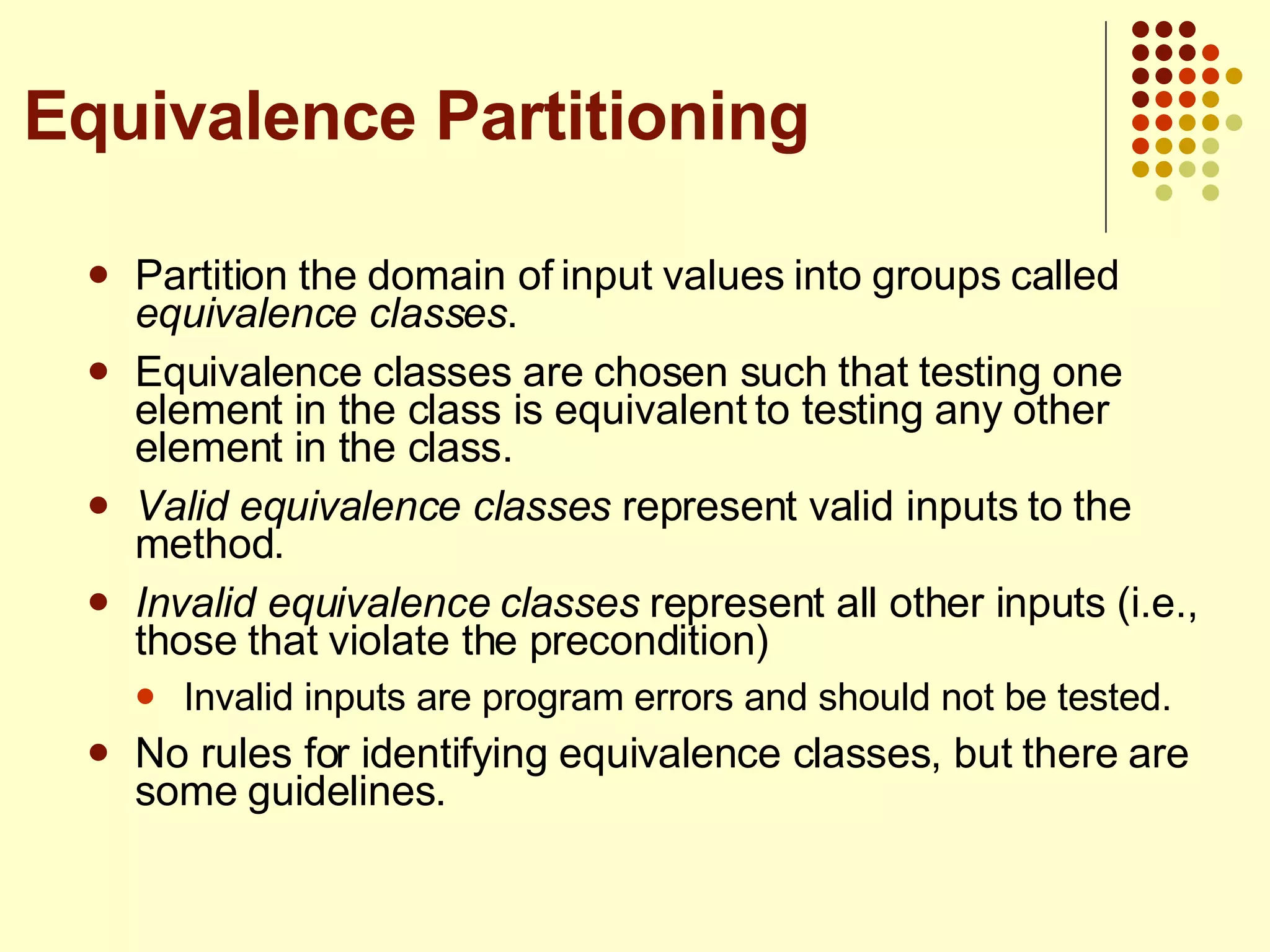Partition the domain of input values into groups called  equivalence classes . Equivalence classes are chosen such that testing one element in the class is equivalent to testing any other element in the class. Valid equivalence classes  represent valid inputs to the method. Invalid equivalence classes  represent all other inputs (i.e., those that violate the precondition) Invalid inputs are program errors and should not be tested. No rules for identifying equivalence classes, but there are some guidelines. Equivalence Partitioning 