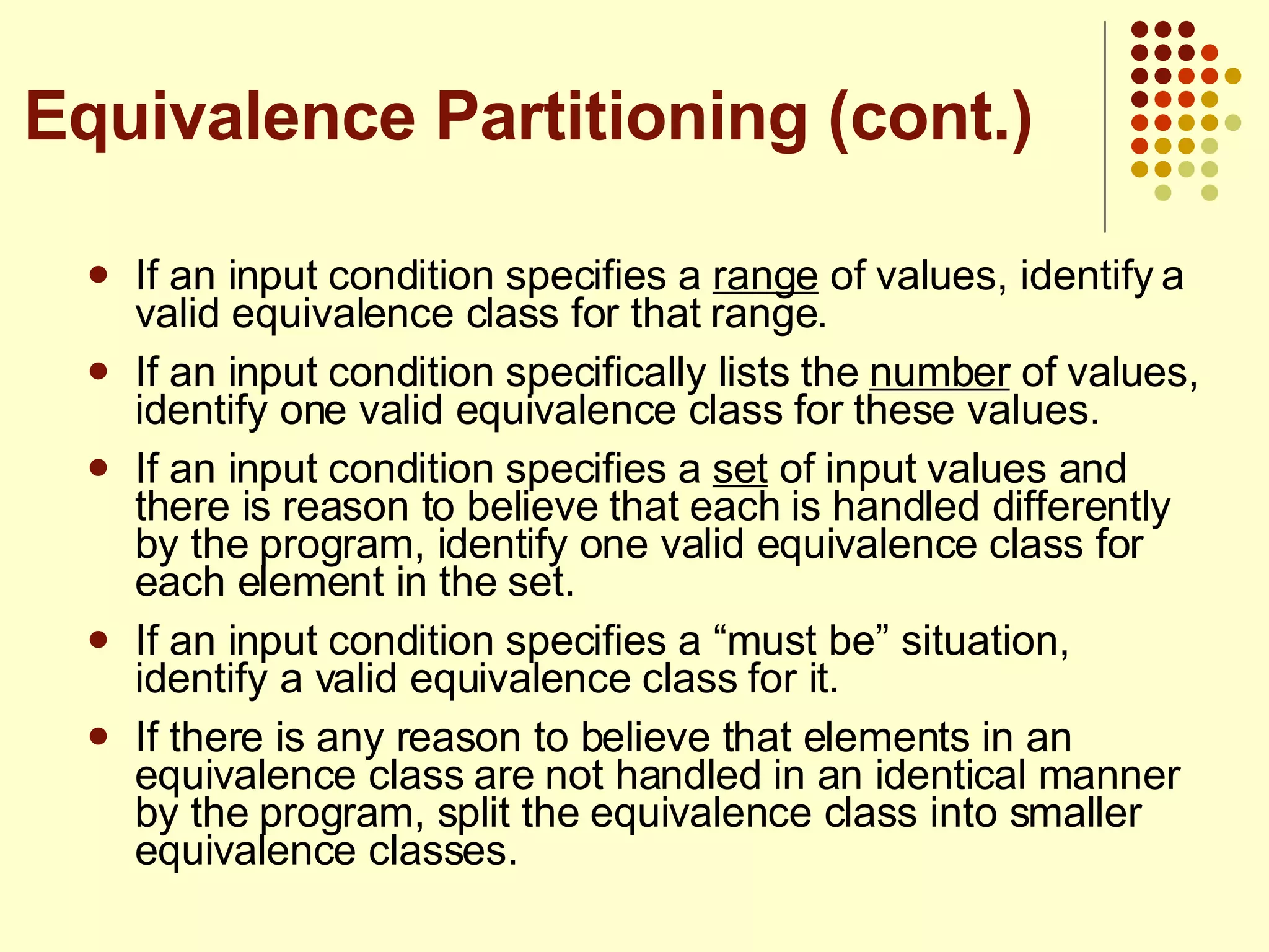 If an input condition specifies a  range  of values, identify a valid equivalence class for that range. If an input condition specifically lists the  number  of values, identify one valid equivalence class for these values. If an input condition specifies a  set  of input values and there is reason to believe that each is handled differently by the program, identify one valid equivalence class for each element in the set. If an input condition specifies a “must be” situation, identify a valid equivalence class for it.  If there is any reason to believe that elements in an equivalence class are not handled in an identical manner by the program, split the equivalence class into smaller equivalence classes. Equivalence Partitioning (cont.) 