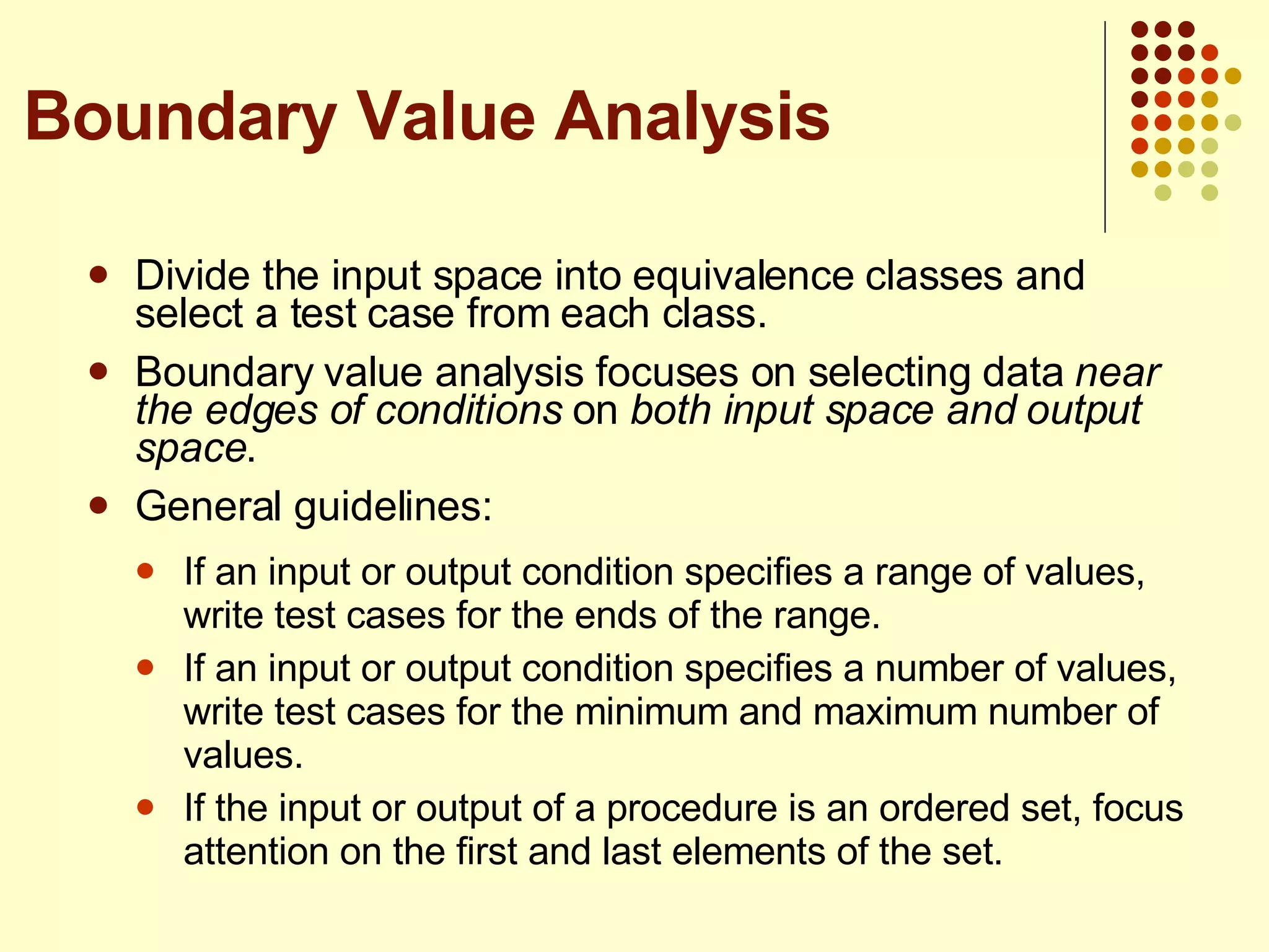 Divide the input space into equivalence classes and select a test case from each class. Boundary value analysis focuses on selecting data  near the edges of conditions  on  both input space and output space . General guidelines: If an input or output condition specifies a range of values, write test cases for the ends of the range. If an input or output condition specifies a number of values, write test cases for the minimum and maximum number of values. If the input or output of a procedure is an ordered set, focus attention on the first and last elements of the set. Boundary Value Analysis 