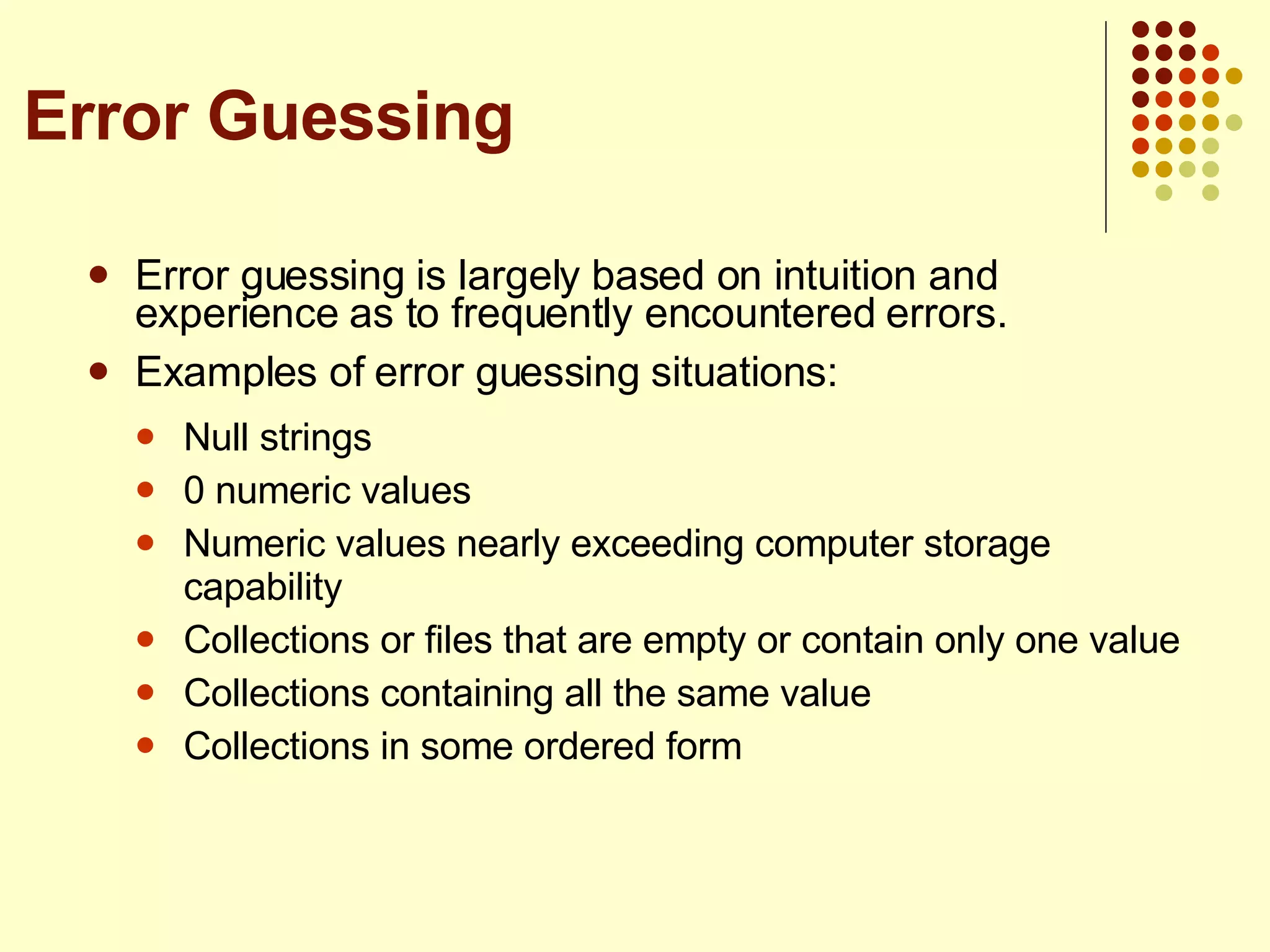 Error guessing is largely based on intuition and experience as to frequently encountered errors. Examples of error guessing situations: Null strings 0 numeric values Numeric values nearly exceeding computer storage capability Collections or files that are empty or contain only one value Collections containing all the same value Collections in some ordered form Error Guessing 