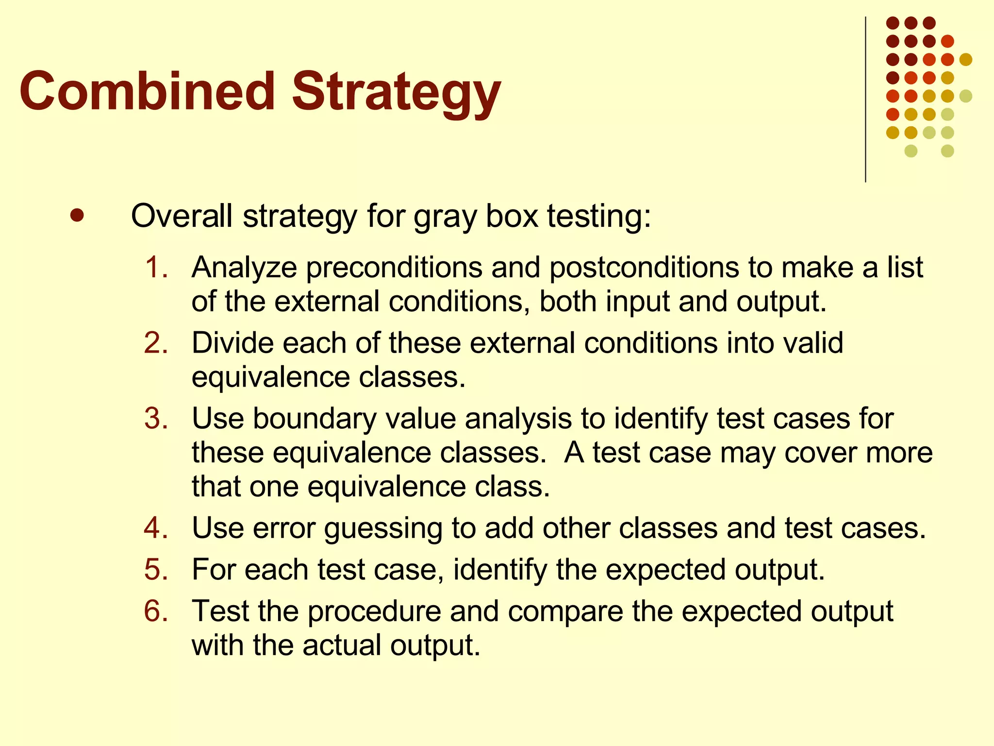 Overall strategy for gray box testing: Analyze preconditions and postconditions to make a list of the external conditions, both input and output.  Divide each of these external conditions into valid equivalence classes. Use boundary value analysis to identify test cases for these equivalence classes.  A test case may cover more that one equivalence class. Use error guessing to add other classes and test cases. For each test case, identify the expected output. Test the procedure and compare the expected output with the actual output.  Combined Strategy 