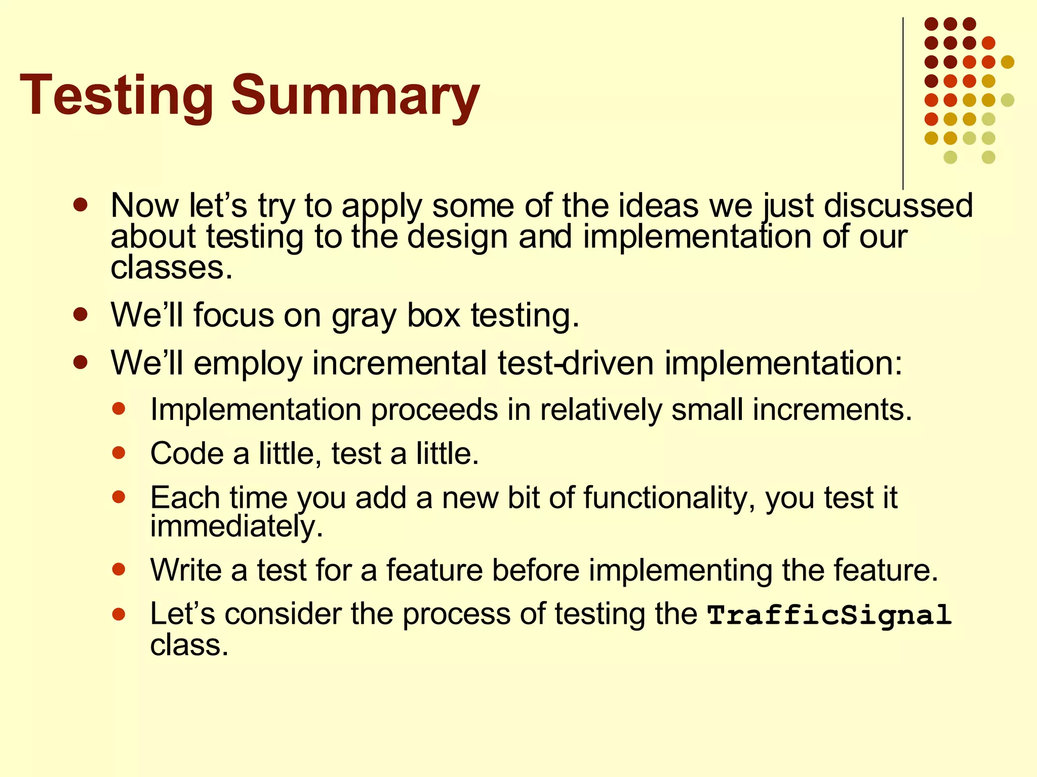 Now let’s try to apply some of the ideas we just discussed about testing to the design and implementation of our classes. We’ll focus on gray box testing. We’ll employ incremental test-driven implementation: Implementation proceeds in relatively small increments. Code a little, test a little. Each time you add a new bit of functionality, you test it immediately. Write a test for a feature before implementing the feature. Let’s consider the process of testing the  TrafficSignal  class. Testing Summary 