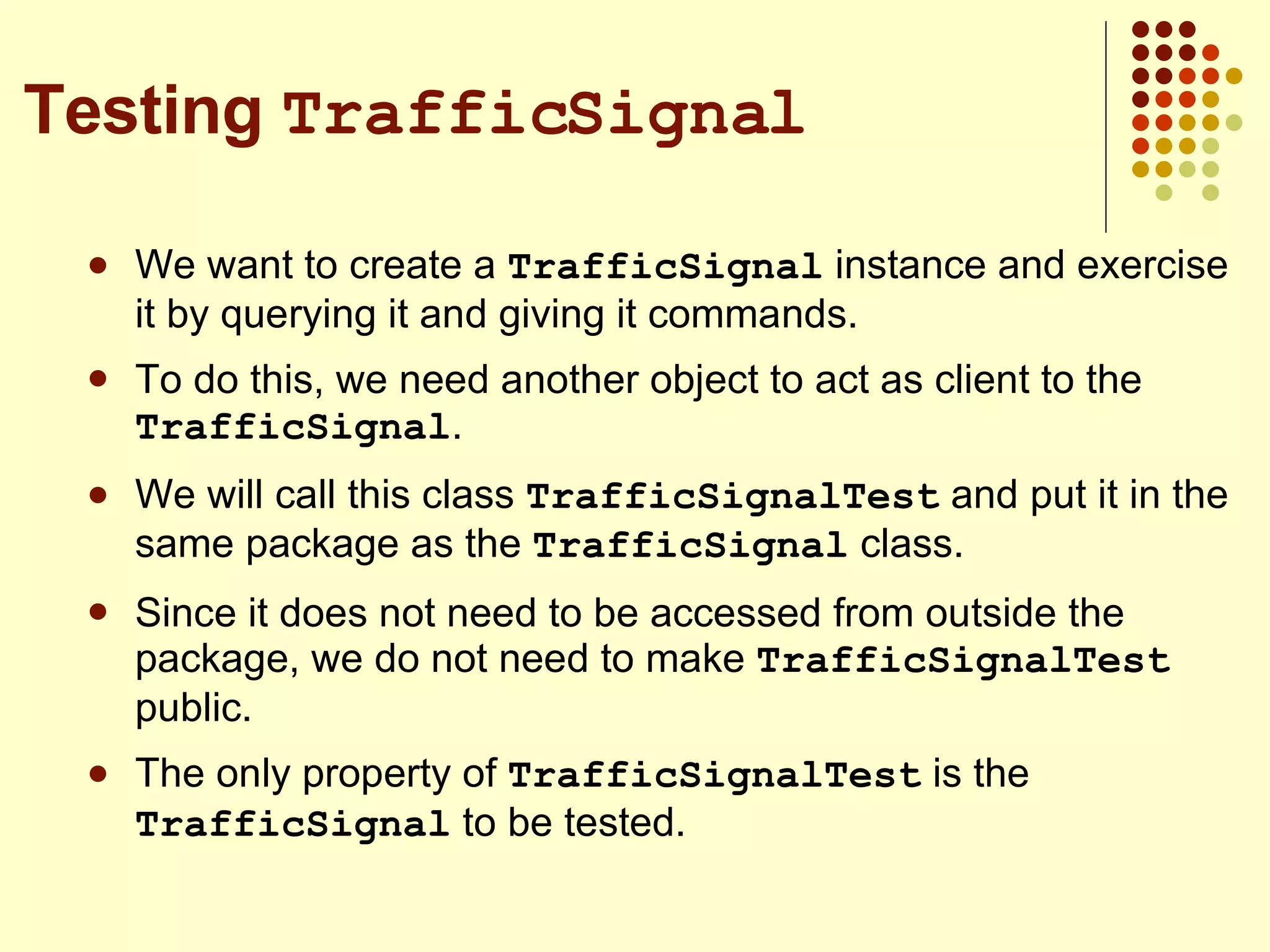We want to create a  TrafficSignal  instance and exercise it by querying it and giving it commands. To do this, we need another object to act as client to the  TrafficSignal . We will call this class  TrafficSignalTest  and put it in the same package as the  TrafficSignal  class. Since it does not need to be accessed from outside the package, we do not need to make  TrafficSignalTest  public. The only property of  TrafficSignalTest  is the  TrafficSignal  to be tested. Testing  TrafficSignal 