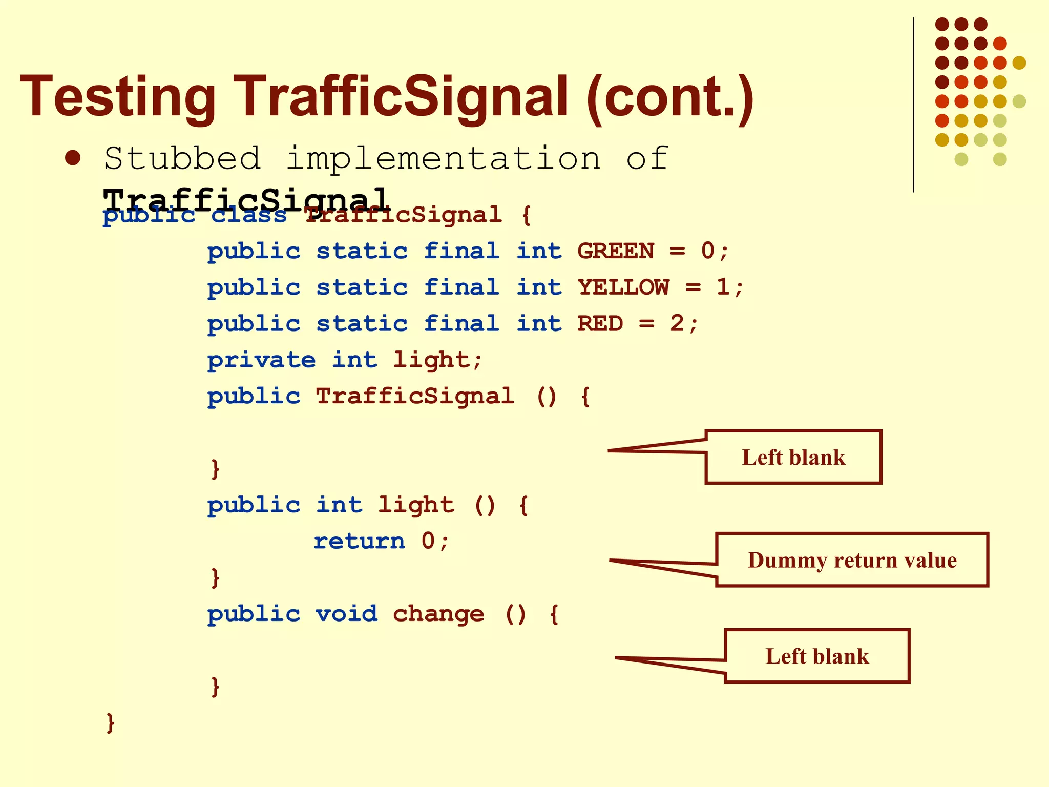 Stubbed implementation of  TrafficSignal Testing TrafficSignal (cont.) Left blank Left blank Dummy return value public class  TrafficSignal { public static final int  GREEN = 0; public static final int  YELLOW = 1; public static final int  RED = 2; private int  light; public  TrafficSignal () { } public int  light () { return  0; } public   void  change () { } } 