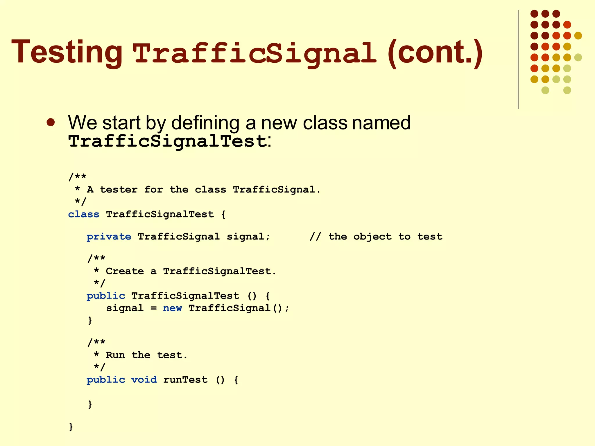 We start by defining a new class named  TrafficSignalTest : /** * A tester for the class TrafficSignal. */ class  TrafficSignalTest {  private  TrafficSignal signal;  // the object to test /** * Create a TrafficSignalTest. */ public  TrafficSignalTest () { signal =  new  TrafficSignal(); } /** * Run the test. */ public   void  runTest () { }  } Testing  TrafficSignal  (cont.) 