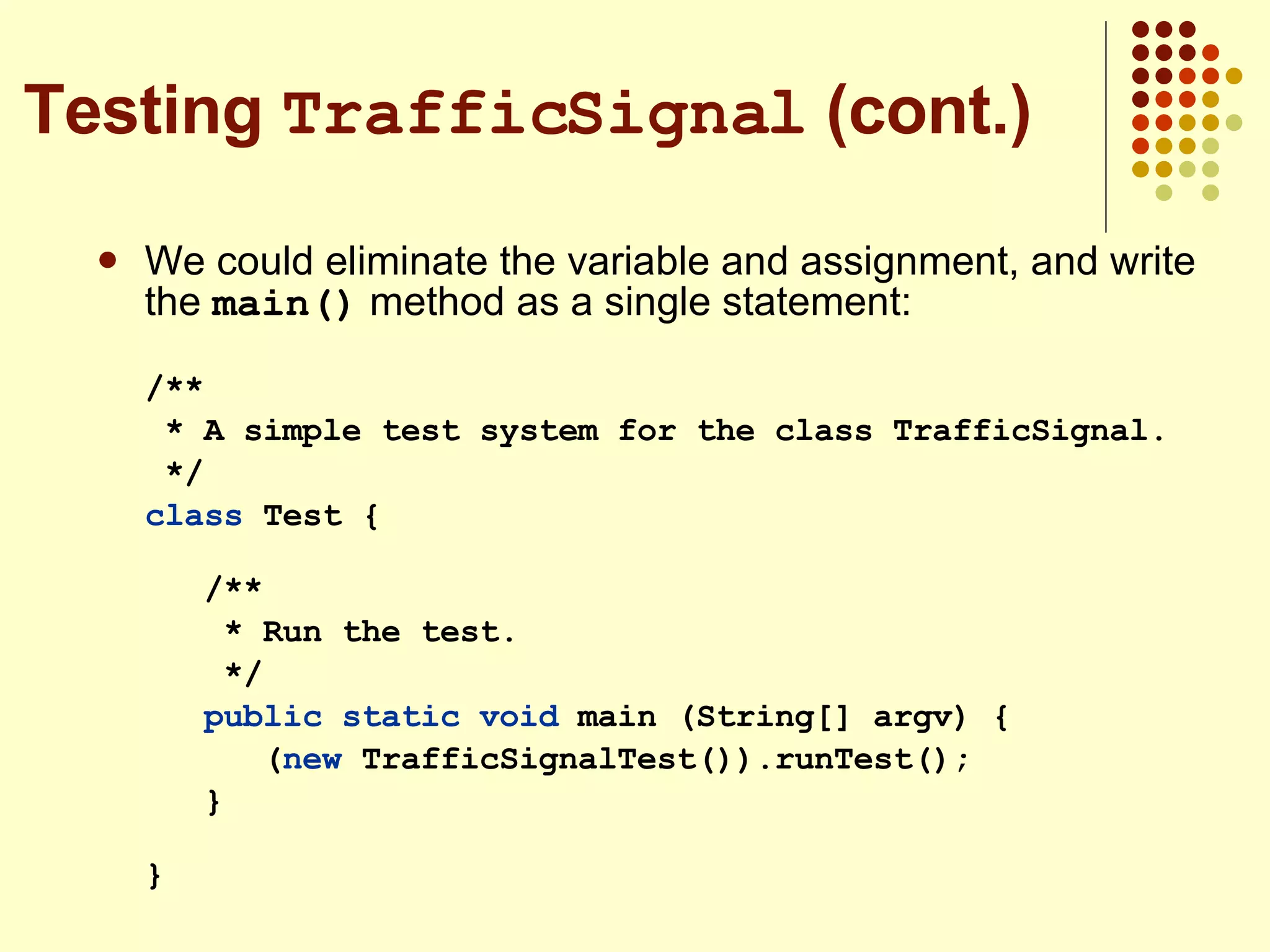 We could eliminate the variable and assignment, and write the  main()  method as a single statement: /** * A simple test system for the class TrafficSignal. */ class  Test {  /** * Run the test. */ public static   void  main (String[] argv) { ( new  TrafficSignalTest()).runTest(); }  } Testing  TrafficSignal  (cont.) 