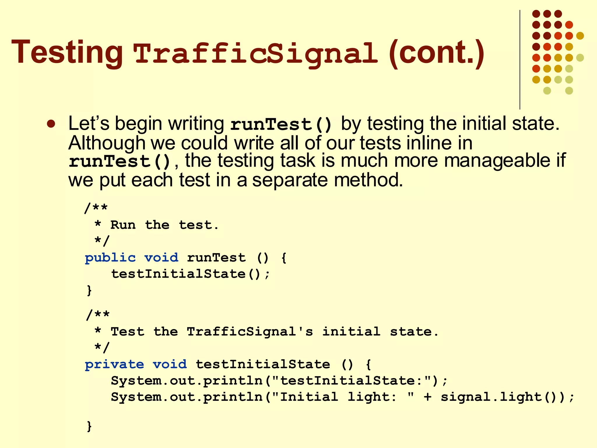 Let’s begin writing  runTest()  by testing the initial state. Although we could write all of our tests inline in  runTest() , the testing task is much more manageable if we put each test in a separate method. /** * Run the test. */ public   void  runTest () { testInitialState(); } /** * Test the TrafficSignal's initial state. */ private   void  testInitialState () { System.out.println(&quot;testInitialState:&quot;); System.out.println(&quot;Initial light: &quot; + signal.light());  } Testing  TrafficSignal  (cont.) 