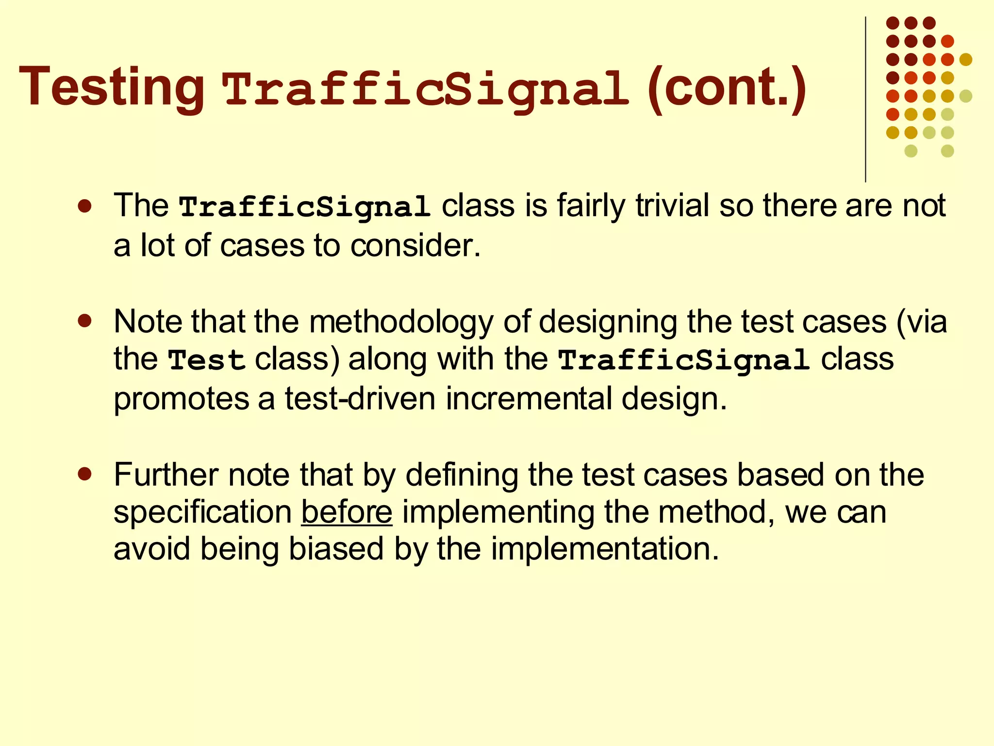 The  TrafficSignal  class is fairly trivial so there are not a lot of cases to consider. Note that the methodology of designing the test cases (via the  Test  class) along with the  TrafficSignal  class promotes a test-driven incremental design. Further note that by defining the test cases based on the specification  before  implementing the method, we can avoid being biased by the implementation. Testing  TrafficSignal  (cont.) 