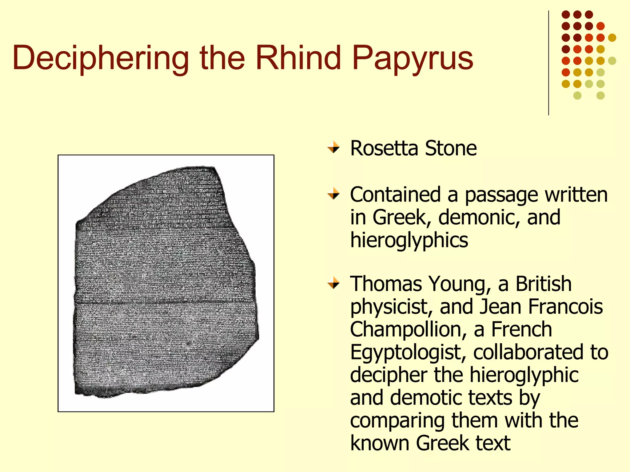 Contained a passage written in Greek, demonic, and hieroglyphics Thomas Young, a British physicist, and Jean Francois Champollion, a French Egyptologist, collaborated to decipher the hieroglyphic and demotic texts by comparing them with the known Greek text Rosetta Stone Deciphering the Rhind Papyrus 