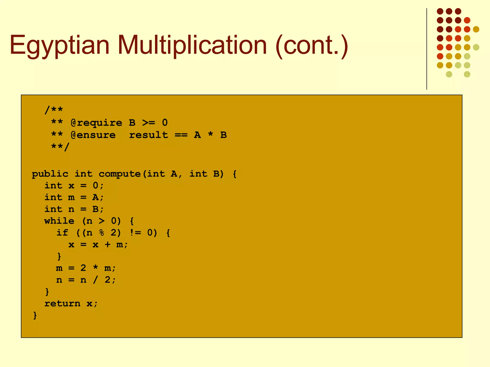 public int compute(int A, int B) { int x = 0; int m = A; int n = B; while (n > 0) { if ((n % 2) != 0) { x = x + m; } m = 2 * m; n = n / 2; } return x; } /** ** ** @ensure  result == A * B **/ @require B >= 0 Egyptian Multiplication (cont.) 
