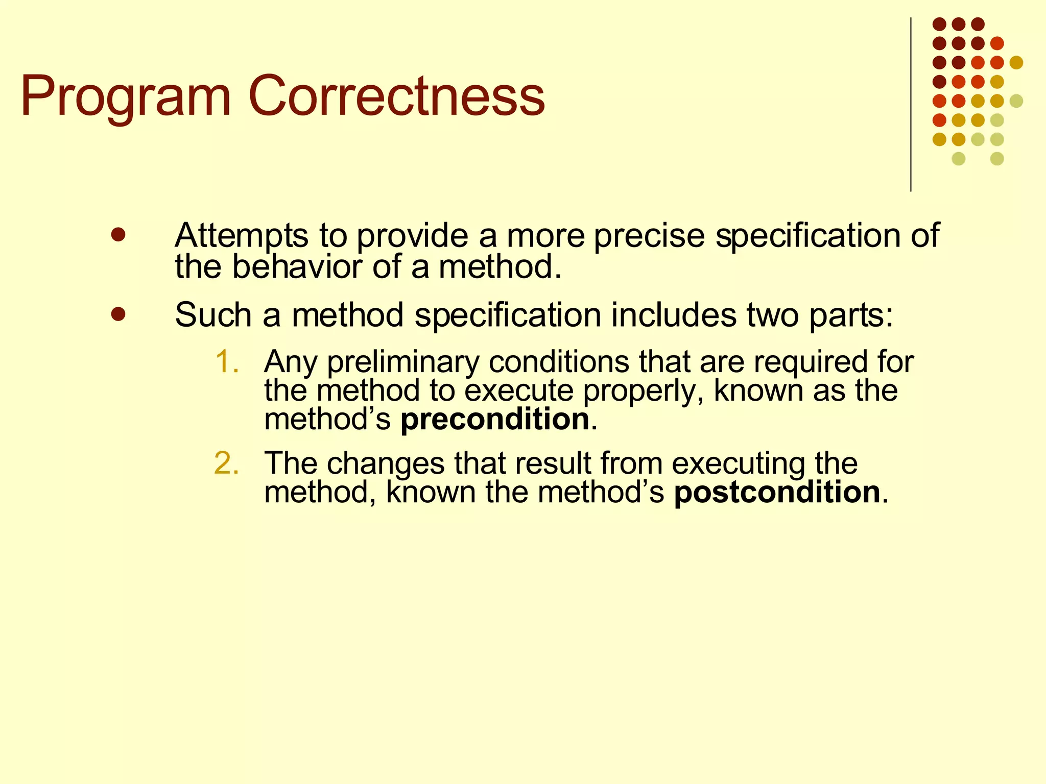 Attempts to provide a more precise specification of the behavior of a method. Such a method specification includes two parts:  Any preliminary conditions that are required for the method to execute properly, known as the method’s  precondition . The changes that result from executing the method, known the method’s  postcondition .  Program Correctness 