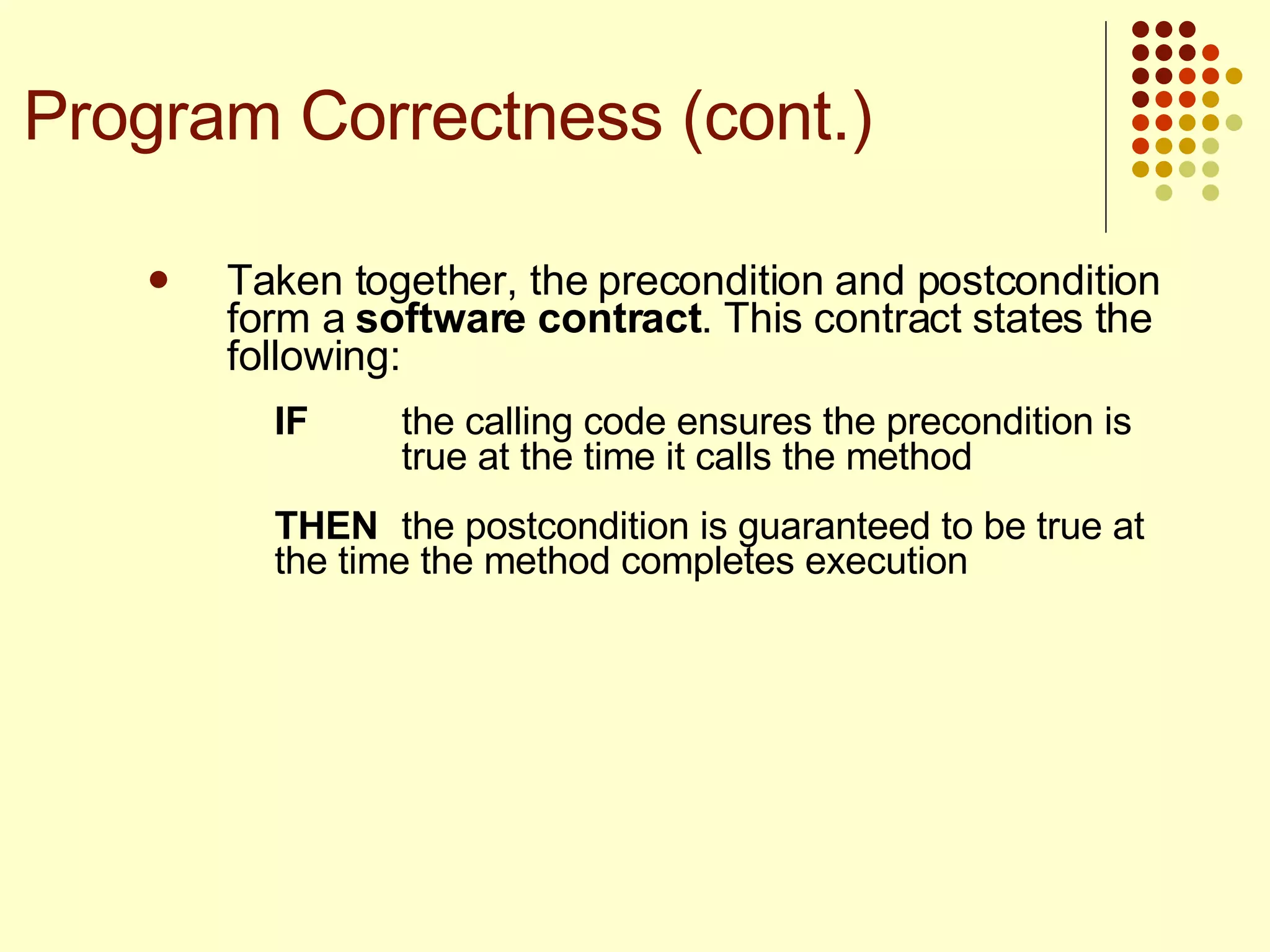 Taken together, the precondition and postcondition form a  software contract . This contract states the following:  IF the calling code ensures the precondition is  true at the time it calls the method THEN the postcondition is guaranteed to be true at  the time the method completes execution Program Correctness (cont.) 