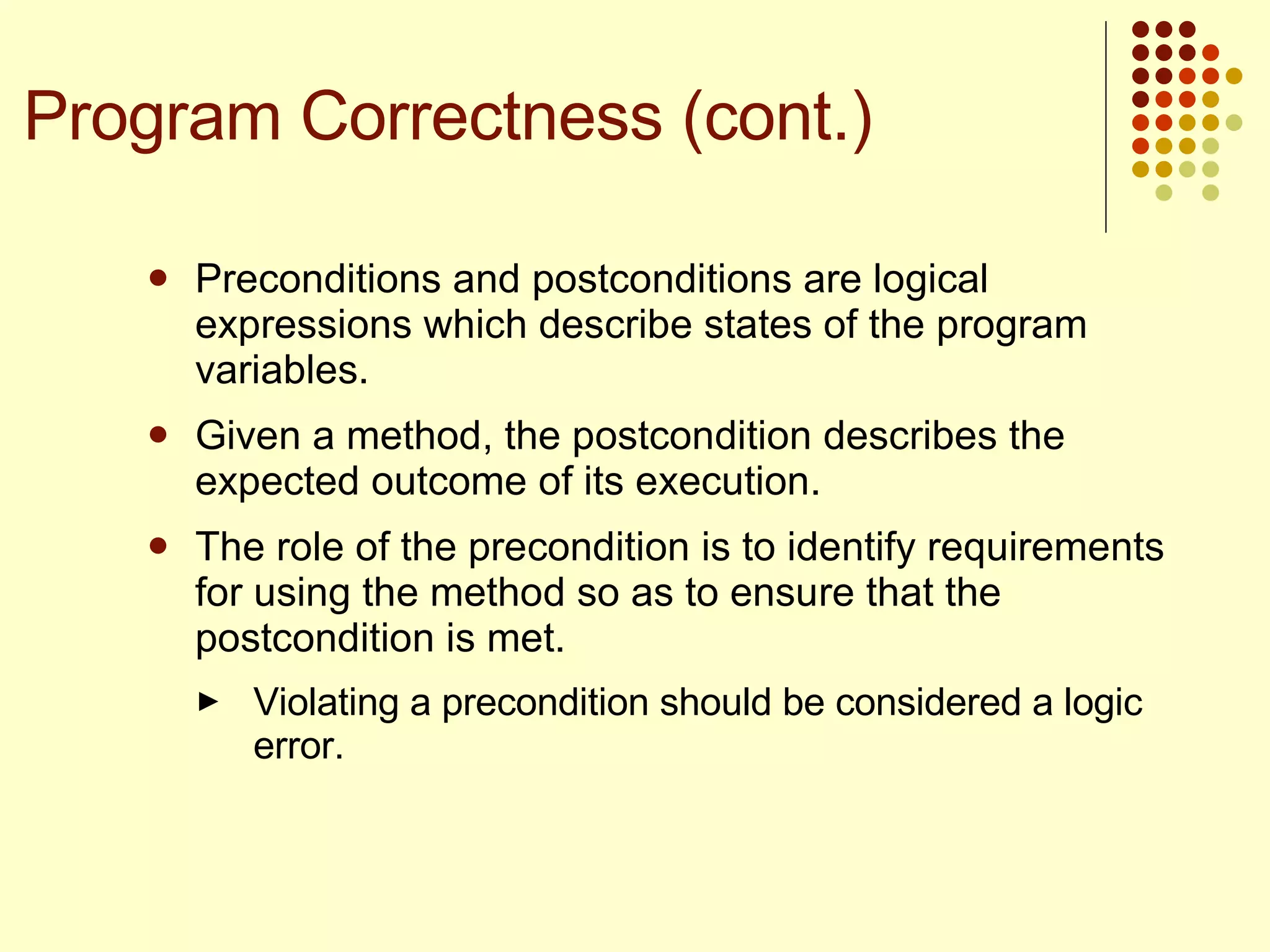 Preconditions and postconditions are logical expressions which describe states of the program variables.  Given a method, the postcondition describes the expected outcome of its execution. The role of the precondition is to identify requirements for using the method so as to ensure that the postcondition is met.  Violating a precondition should be considered a logic error.  Program Correctness (cont.) 