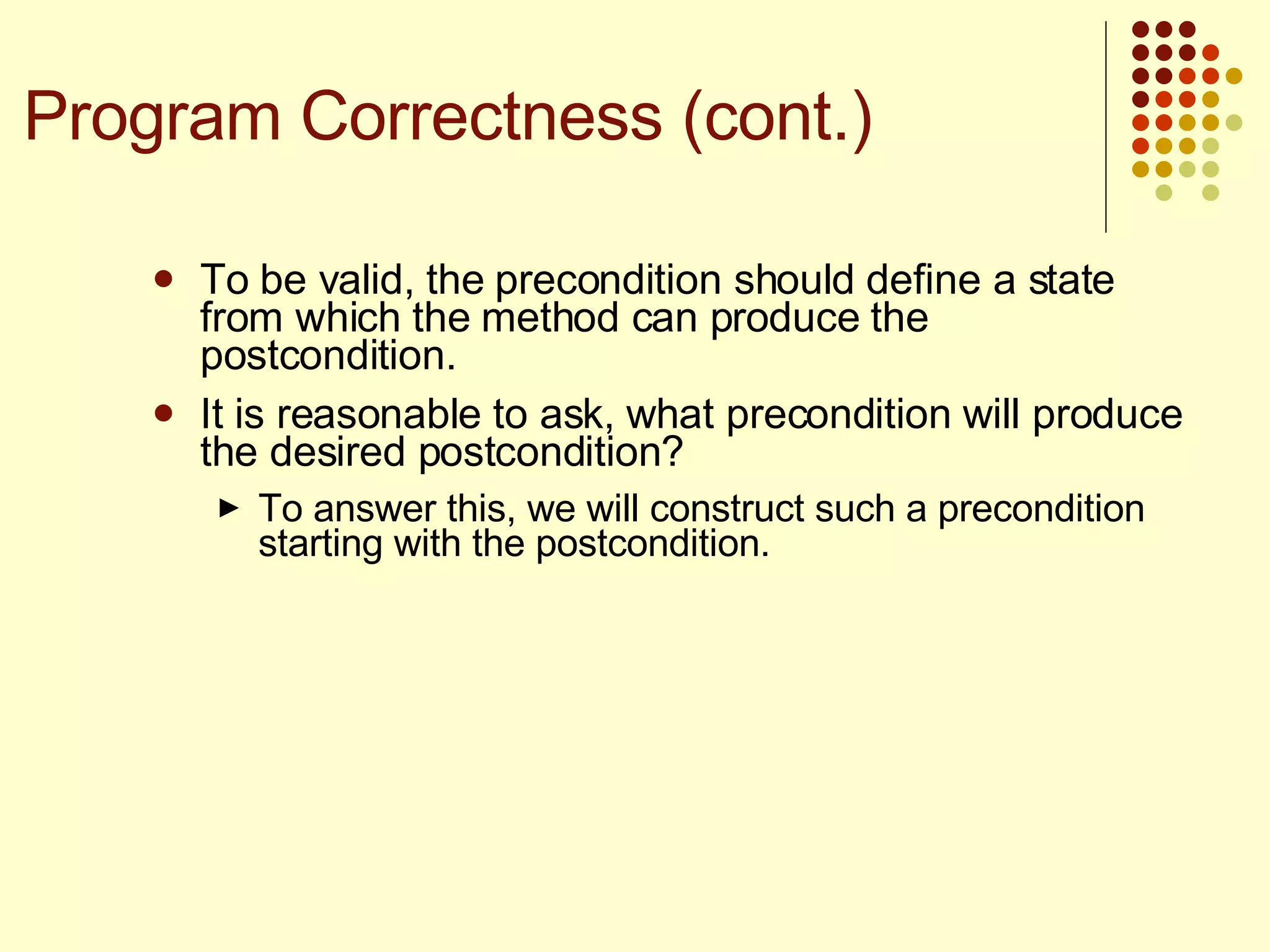 To be valid, the precondition should define a state from which the method can produce the postcondition. It is reasonable to ask, what precondition will produce the desired postcondition?  To answer this, we will construct such a precondition starting with the postcondition. Program Correctness (cont.) 
