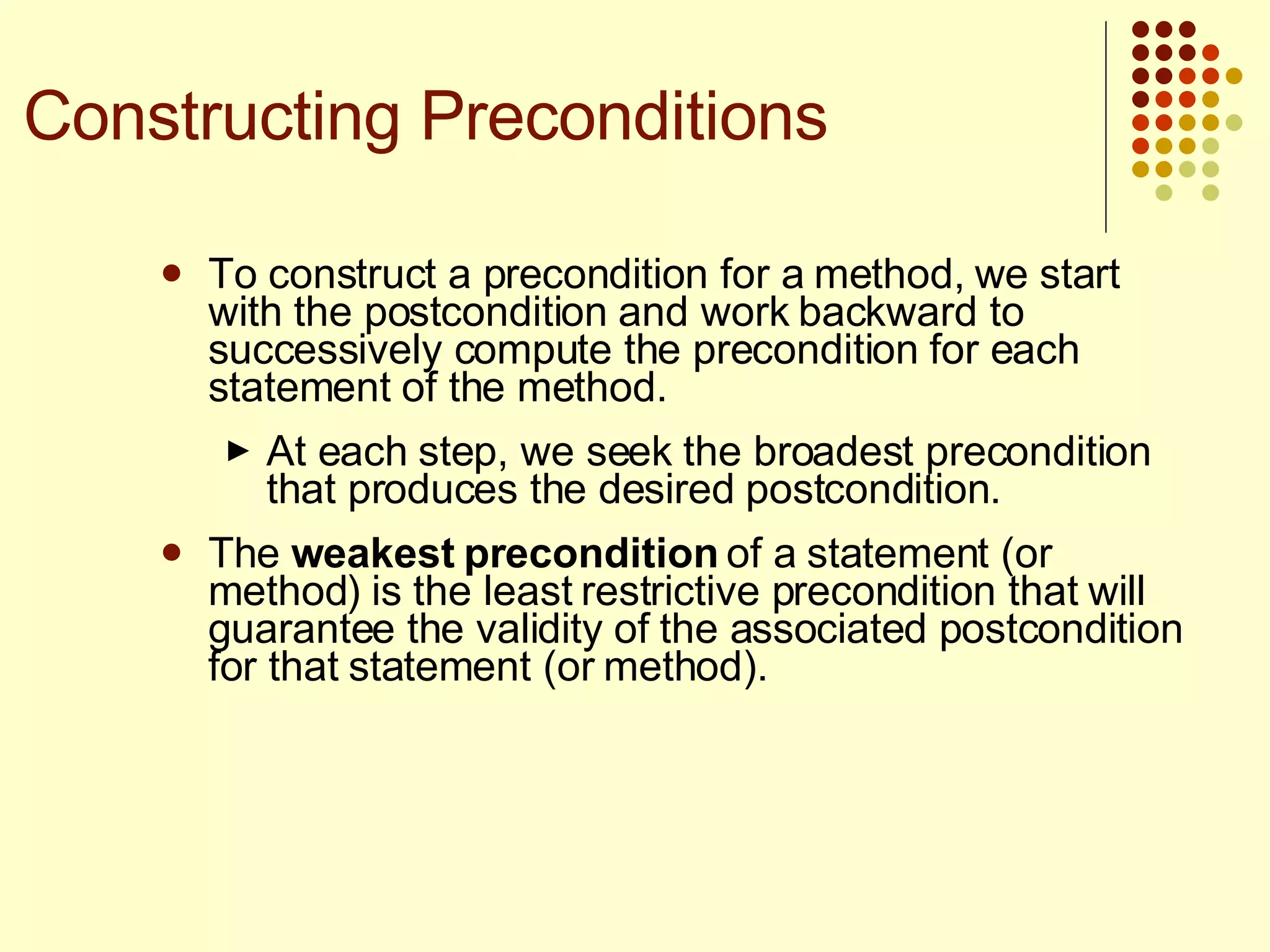 To construct a precondition for a method, we start with the postcondition and work backward to successively compute the precondition for each statement of the method.  At each step, we seek the broadest precondition that produces the desired postcondition.  The  weakest precondition  of a statement (or method) is the least restrictive precondition that will guarantee the validity of the associated postcondition for that statement (or method). Constructing Preconditions 