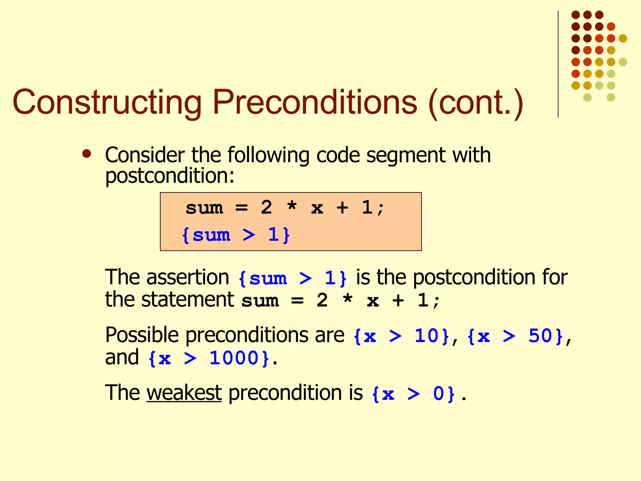 Consider the following code segment with postcondition:   The assertion  {sum > 1}  is the postcondition for the statement  sum = 2 * x + 1; Possible preconditions are  {x > 10} ,  {x > 50} , and  {x > 1000} . The  weakest  precondition is  {x > 0} . sum = 2 * x + 1; {sum > 1} Constructing Preconditions (cont.) 