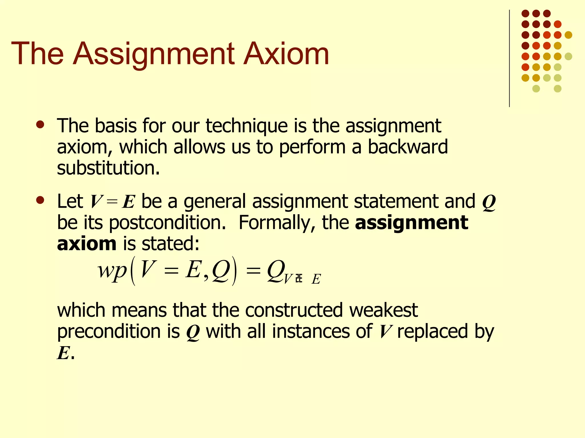 The basis for our technique is the assignment axiom, which allows us to perform a backward substitution.  Let  V  =  E  be a general assignment statement and  Q  be its postcondition.  Formally, the  assignment axiom  is stated: which means that the constructed weakest precondition is  Q  with all instances of  V  replaced by  E . The Assignment Axiom 