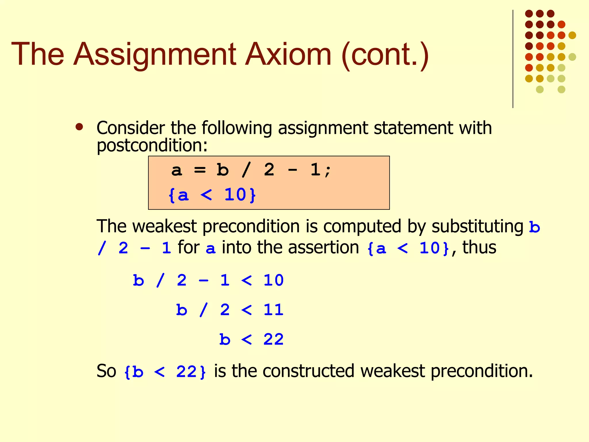 Consider the following assignment statement with postcondition:   The weakest precondition is computed by substituting  b / 2 – 1  for  a  into the assertion  {a < 10} , thus b / 2 – 1 < 10   b / 2 < 11   b < 22 So  {b < 22}  is the constructed weakest precondition. a = b / 2 - 1; {a < 10} The Assignment Axiom (cont.) 
