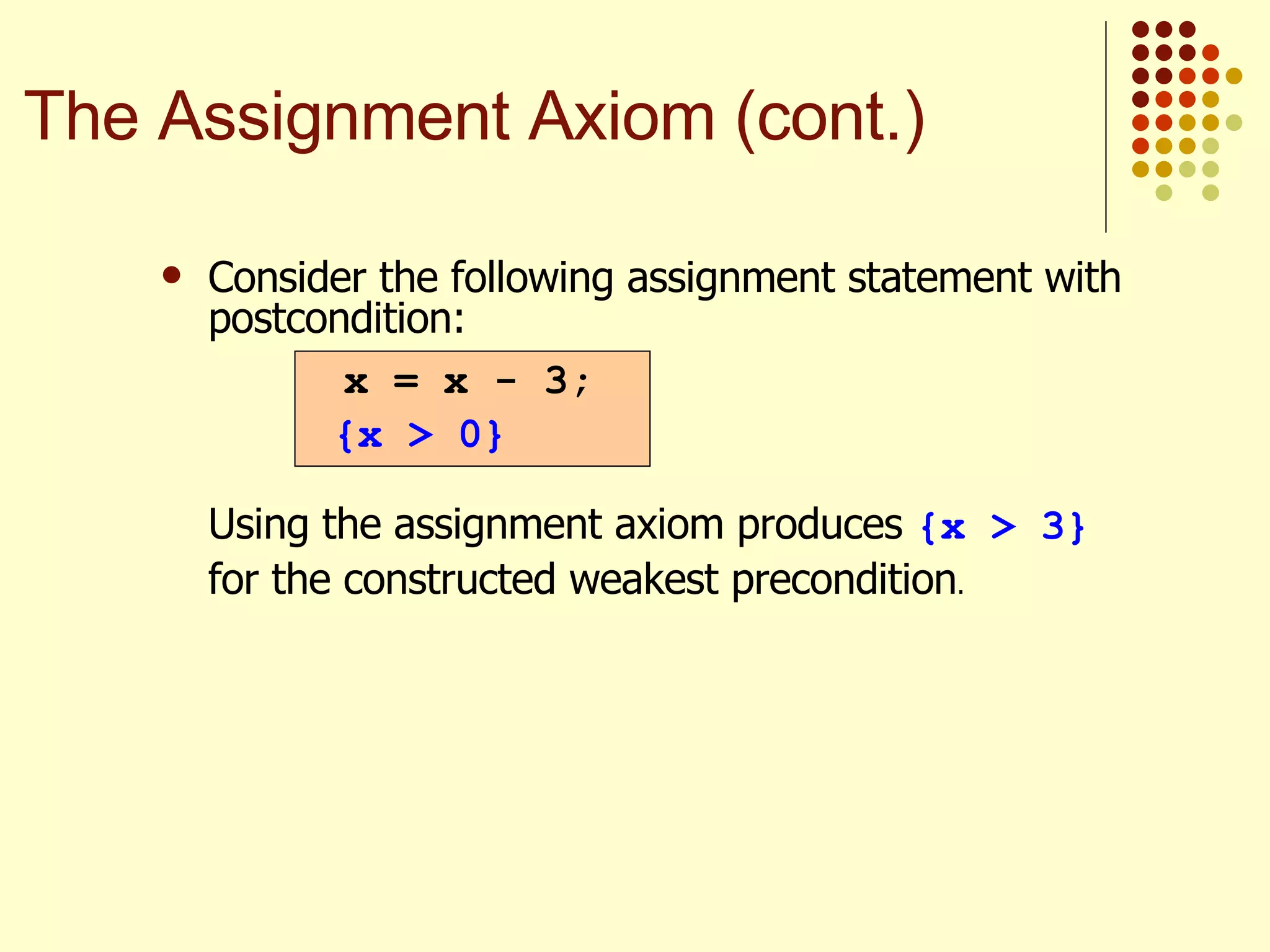 Consider the following assignment statement with postcondition:   Using the assignment axiom produces  {x > 3}  for the constructed weakest precondition . x = x - 3; {x > 0} The Assignment Axiom (cont.) 