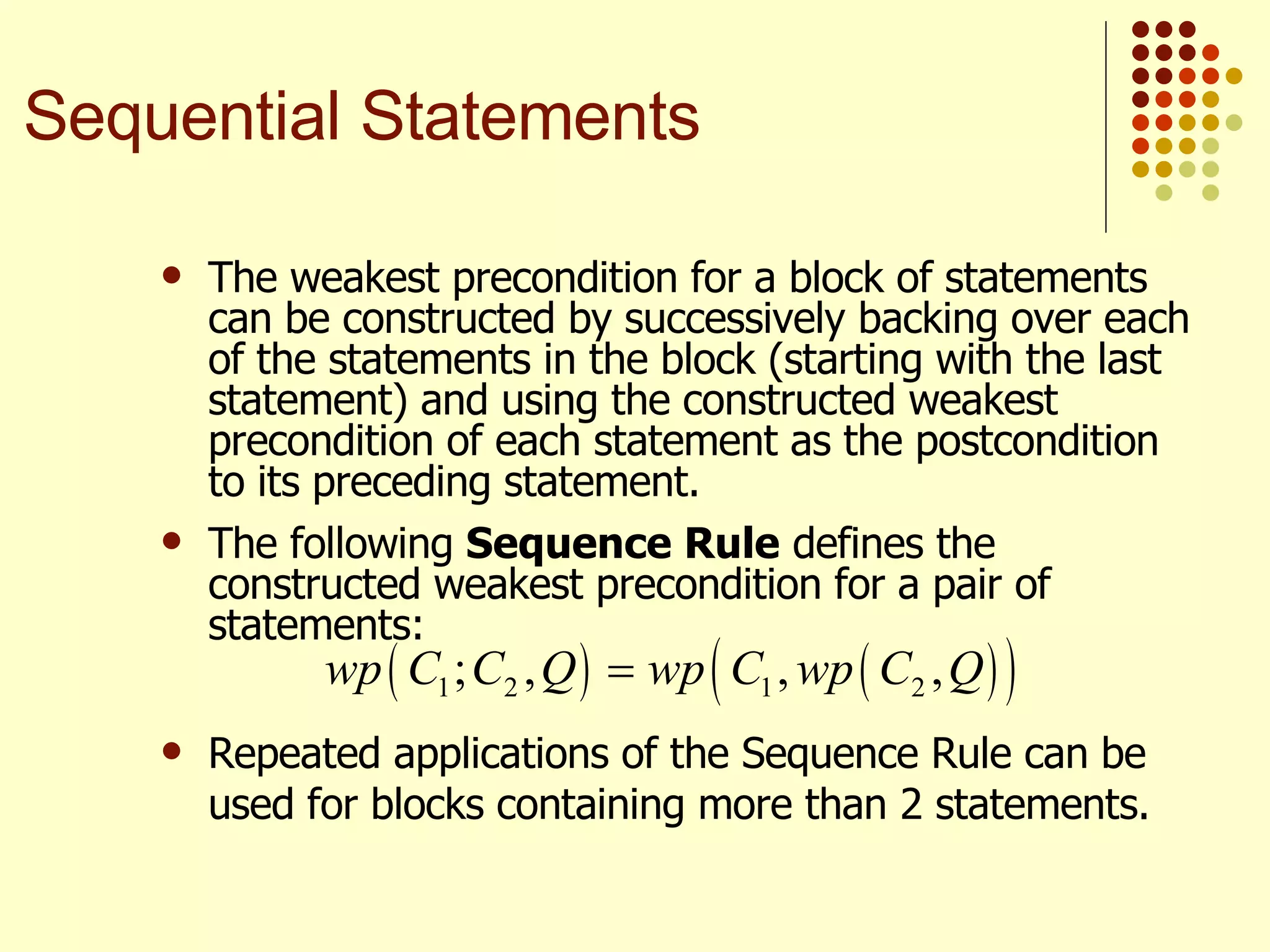 The weakest precondition for a block of statements can be constructed by successively backing over each of the statements in the block (starting with the last statement) and using the constructed weakest precondition of each statement as the postcondition to its preceding statement. The following  Sequence Rule  defines the constructed weakest precondition for a pair of statements:   Repeated applications of the Sequence Rule can be used for blocks containing more than 2 statements. Sequential Statements 