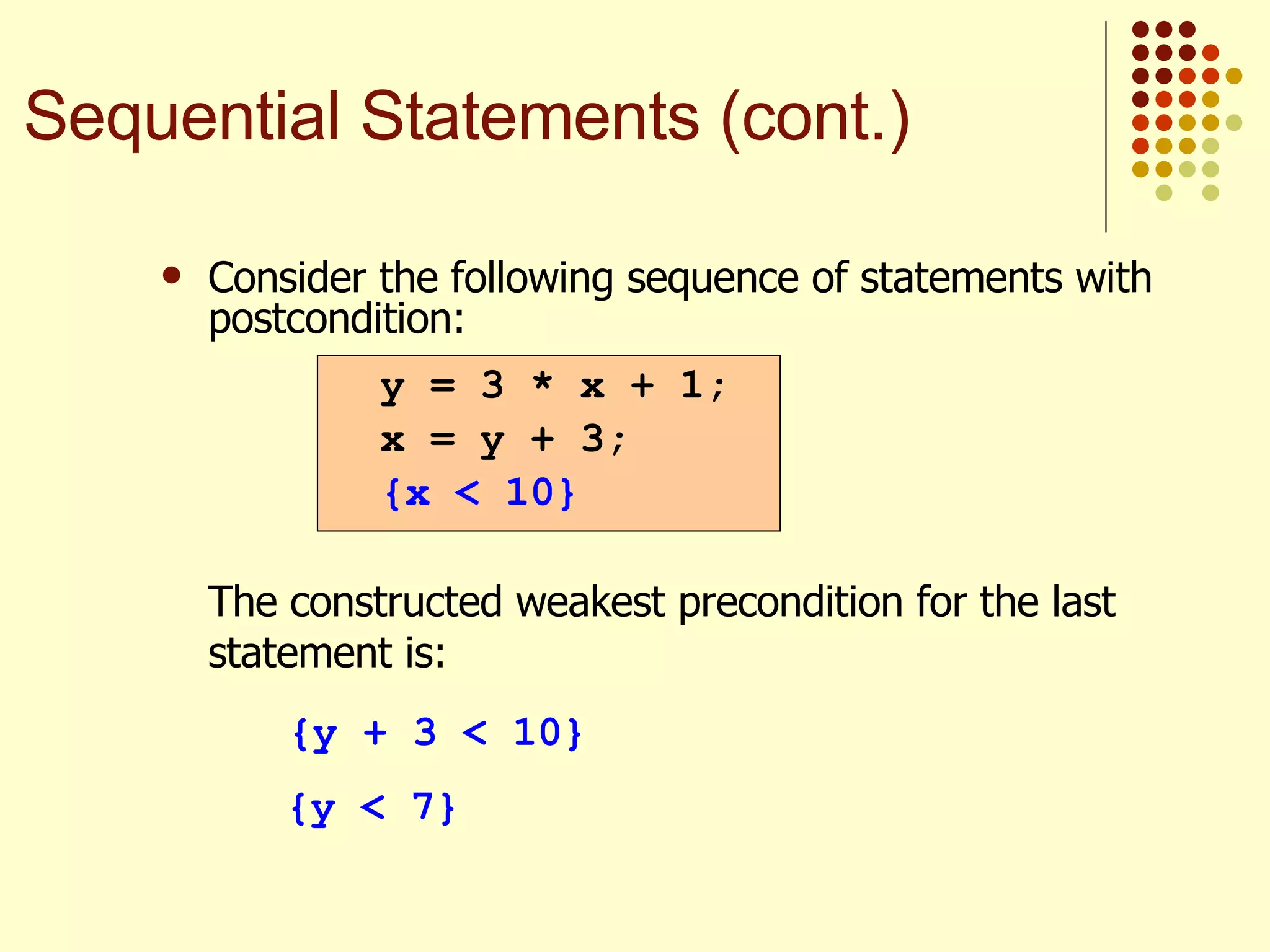Consider the following sequence of statements with postcondition:   The constructed weakest precondition for the last statement is: {y + 3 < 10} {y < 7} y = 3 * x + 1; x = y + 3; {x < 10} Sequential Statements (cont.) 