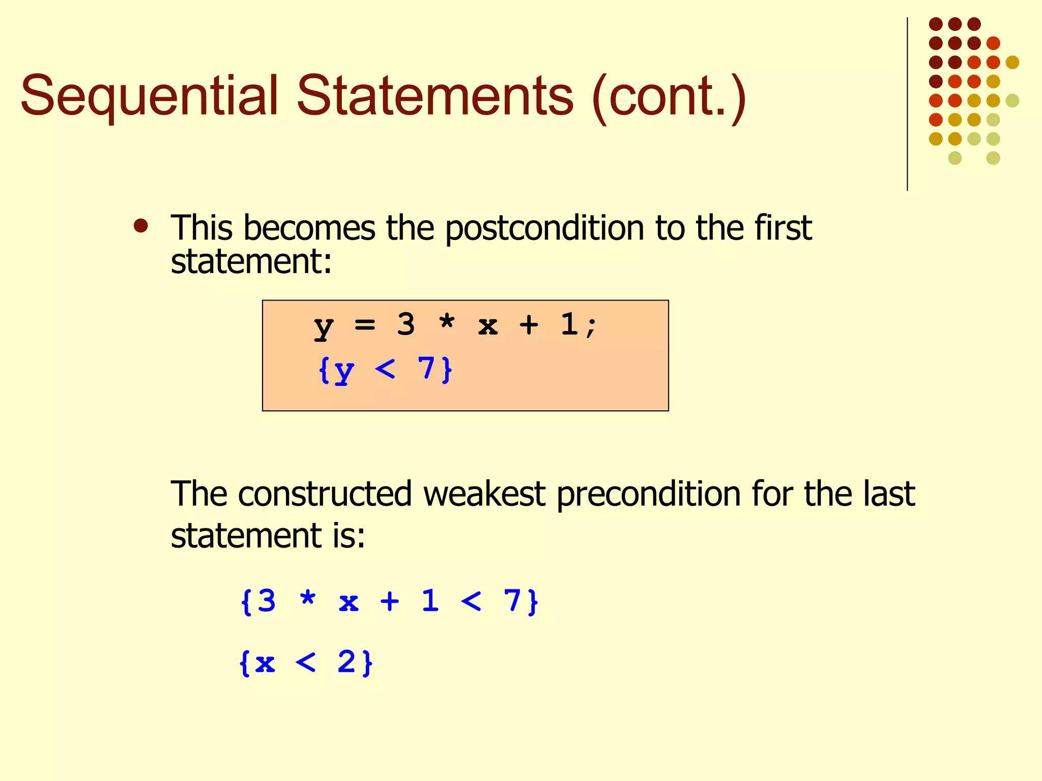 This becomes the postcondition to the first statement: The constructed weakest precondition for the last statement is: {3 * x + 1 < 7} {x < 2} y = 3 * x + 1; {y < 7} Sequential Statements (cont.) 