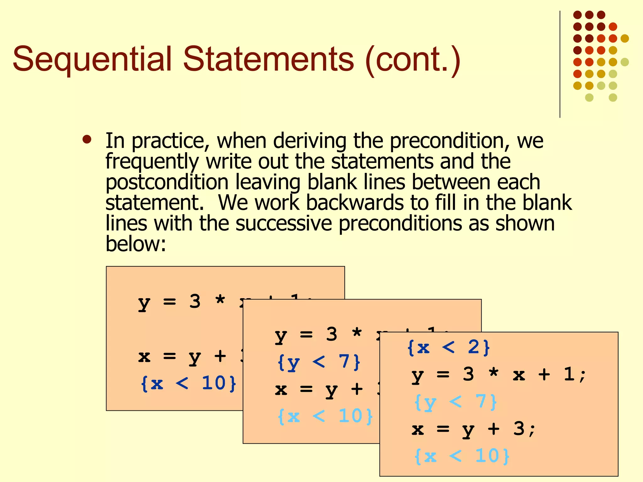 In practice, when deriving the precondition, we frequently write out the statements and the postcondition leaving blank lines between each statement.  We work backwards to fill in the blank lines with the successive preconditions as shown below:   y = 3 * x + 1; x = y + 3; {x < 10} Sequential Statements (cont.) y = 3 * x + 1; {y < 7} x = y + 3; {x < 10} {x < 2} y = 3 * x + 1; {y < 7} x = y + 3; {x < 10} 
