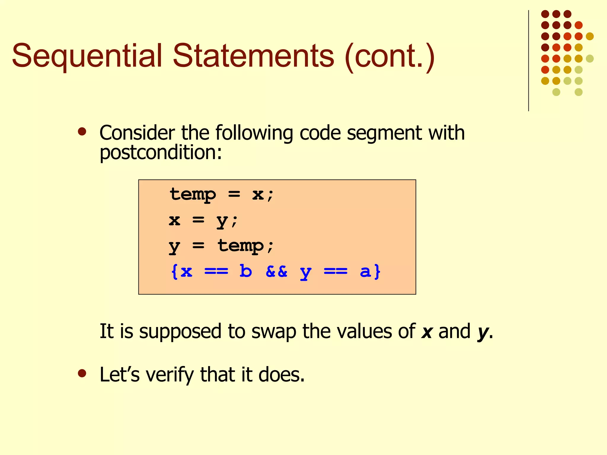 Consider the following code segment with postcondition:   It is supposed to swap the values of  x  and  y .  Let’s verify that it does. temp = x; x = y; y = temp; {x == b && y == a} Sequential Statements (cont.) 
