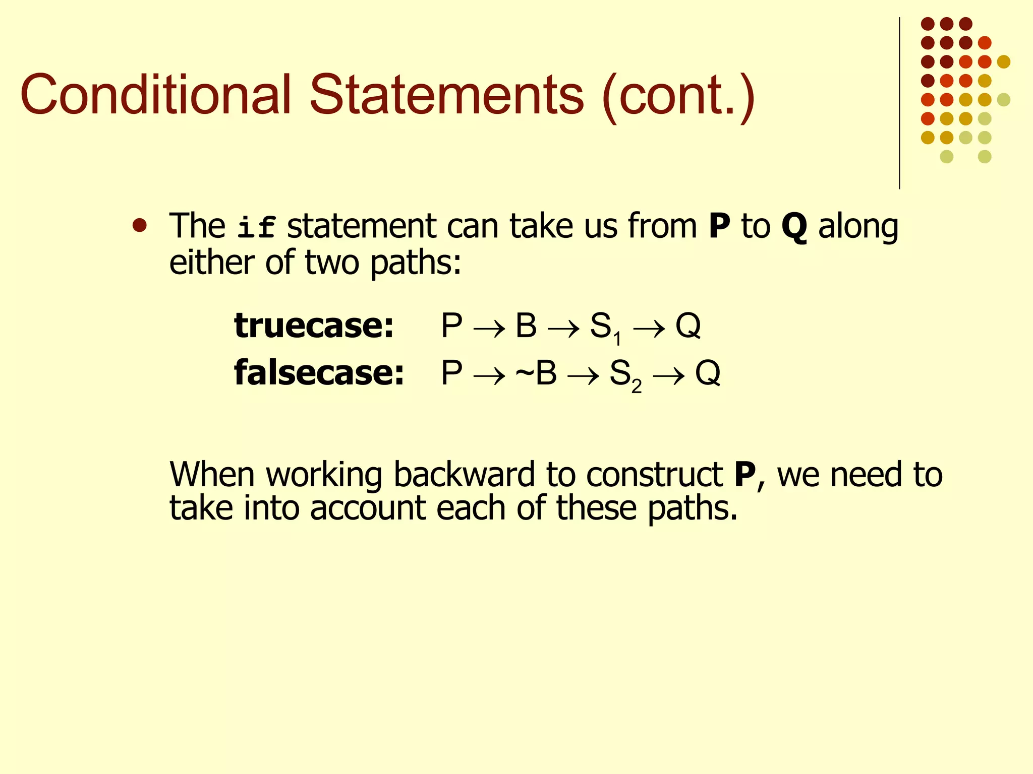 The  if  statement can take us from  P  to  Q  along either of two paths: truecase: P    B    S 1     Q  falsecase: P    ~B    S 2     Q  When working backward to construct  P , we need to take into account each of these paths. Conditional Statements (cont.) 