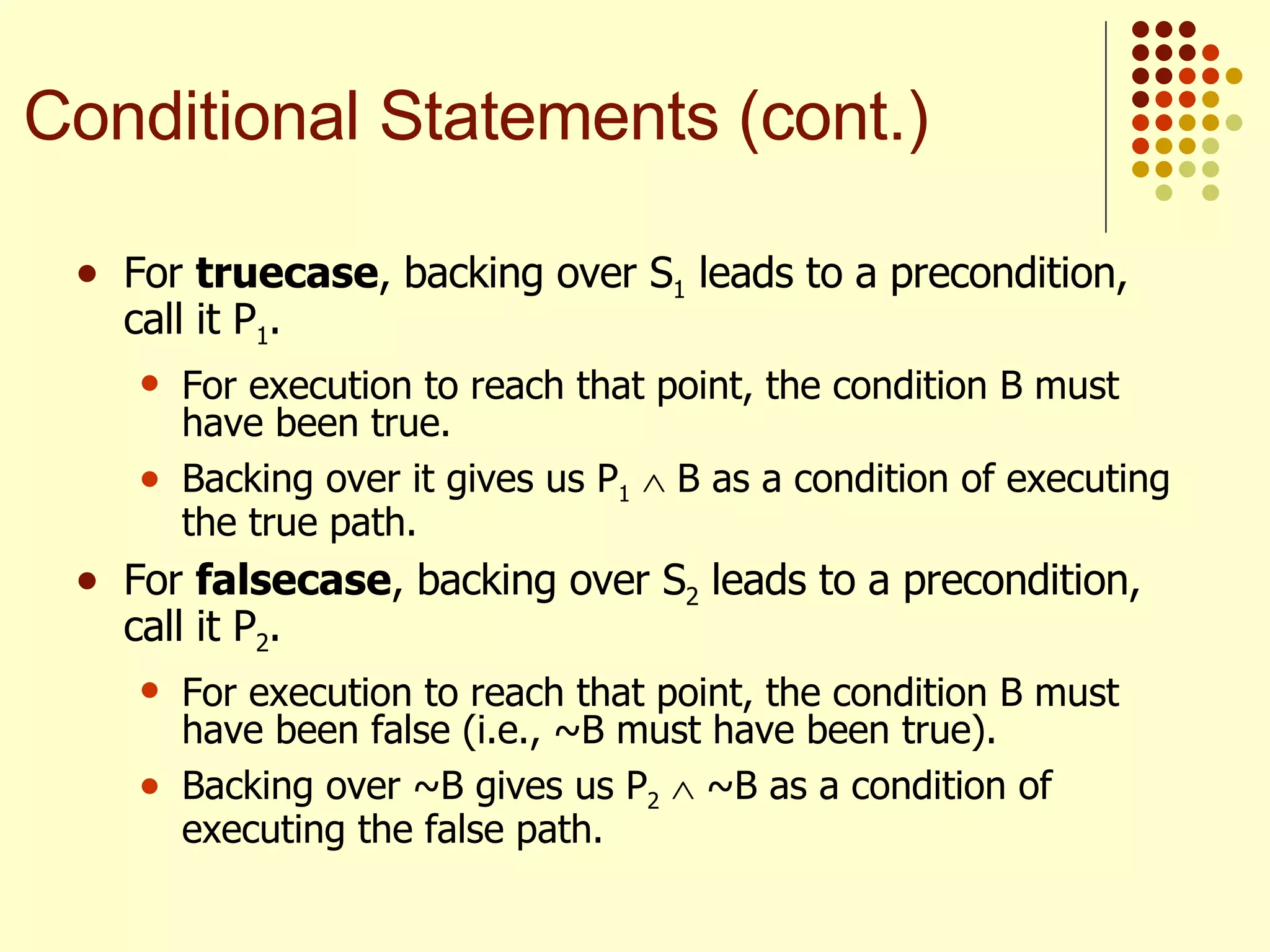 For  truecase , backing over S 1  leads to a precondition, call it P 1 .  For execution to reach that point, the condition B must have been true.  Backing over it gives us P 1     B as a condition of executing the true path. For  falsecase , backing over S 2  leads to a precondition, call it P 2 .  For execution to reach that point, the condition B must have been false (i.e., ~B must have been true).  Backing over ~B gives us P 2     ~B as a condition of executing the false path. Conditional Statements (cont.) 