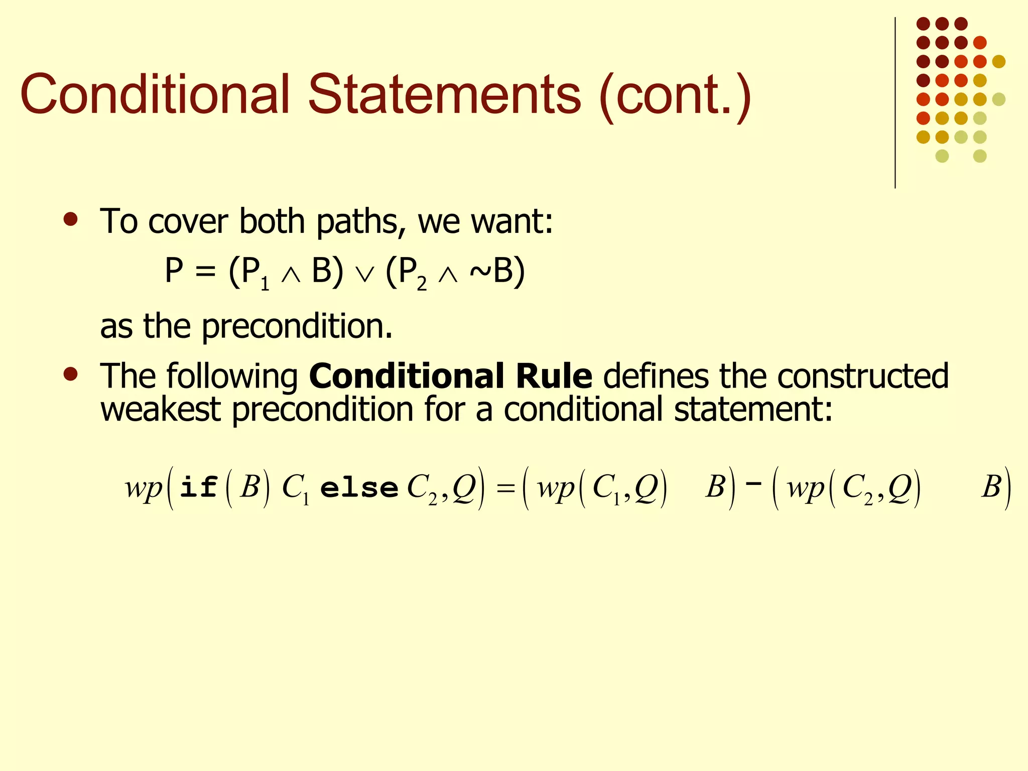 To cover both paths, we want:  P = (P 1     B)    (P 2     ~B) as the precondition. The following  Conditional Rule  defines the constructed weakest precondition for a conditional statement: Conditional Statements (cont.) 