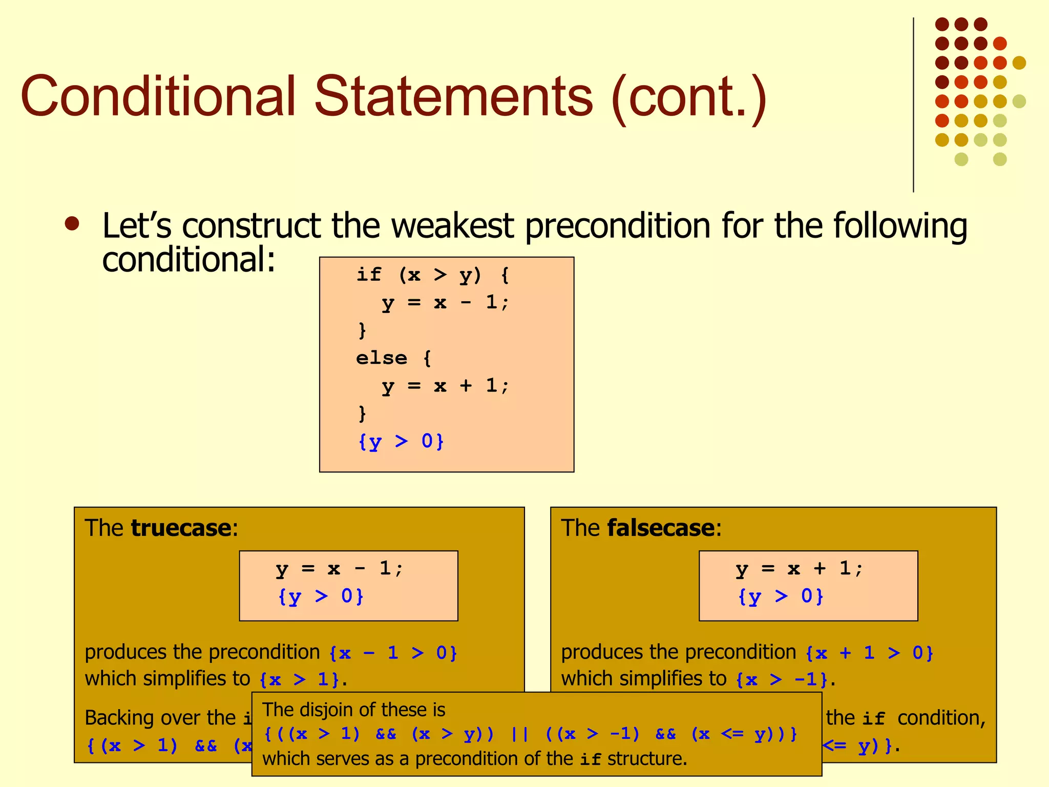 Let’s construct the weakest precondition for the following conditional:   if (x > y) { y = x - 1; } else { y = x + 1; } {y > 0} The  truecase : produces the precondition  {x – 1 > 0}  which simplifies to  {x > 1} . Backing over the  if  condition, we get  {(x > 1) && (x > y)} . y = x - 1; {y > 0} The  falsecase : produces the precondition  {x + 1 > 0}  which simplifies to  {x > -1} . Backing over the negative of the  if  condition, we get  {(x > -1) && (x <= y)} . y = x + 1; {y > 0} The disjoin of these is  {((x > 1) && (x > y)) || ((x > -1) && (x <= y))}  which serves as a precondition of the  if  structure.   Conditional Statements (cont.) 