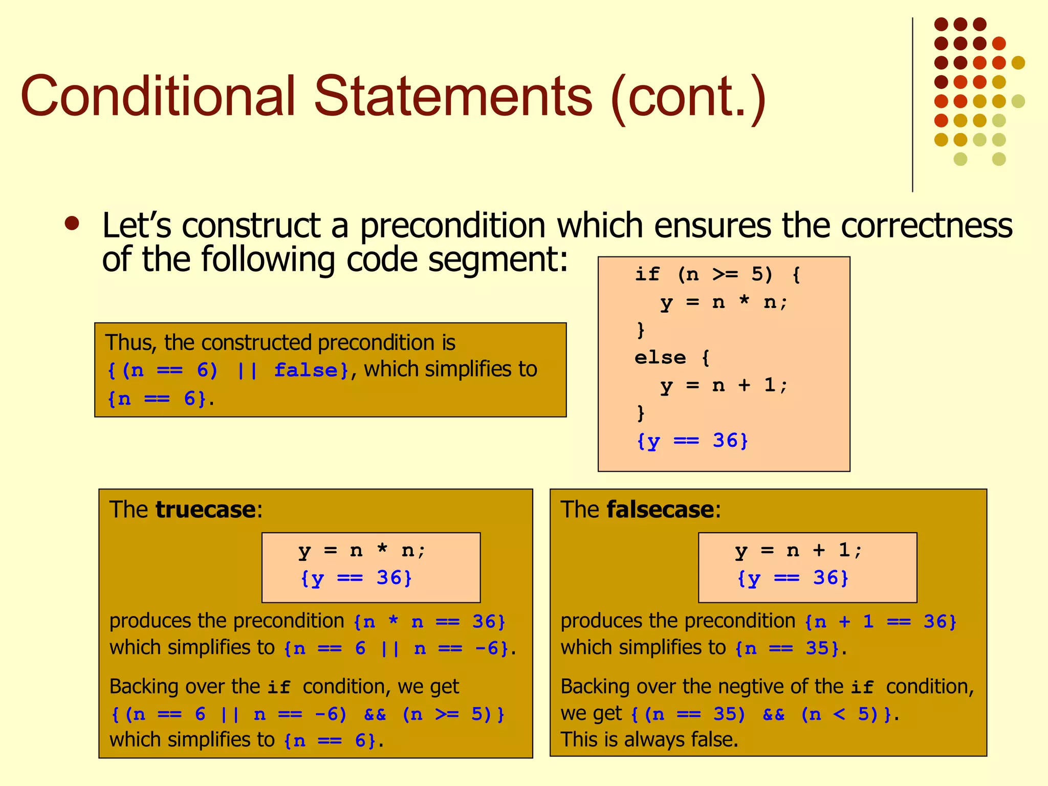 Let’s construct a precondition which ensures the correctness of the following code segment:   if (n >= 5) { y = n * n; } else { y = n + 1; } {y == 36} The  truecase : produces the precondition  {n * n == 36}  which simplifies to  {n == 6 || n == -6} . Backing over the  if  condition, we get  {(n == 6 || n == -6) && (n >= 5)}  which simplifies to  {n == 6} . y = n * n; {y == 36} The  falsecase : produces the precondition  {n + 1 == 36}  which simplifies to  {n == 35} . Backing over the negtive of the  if  condition, we get  {(n == 35) && (n < 5)} . This is always false. y = n + 1; {y == 36} Thus, the constructed precondition is  {(n == 6) || false} , which simplifies to {n == 6} . Conditional Statements (cont.) 