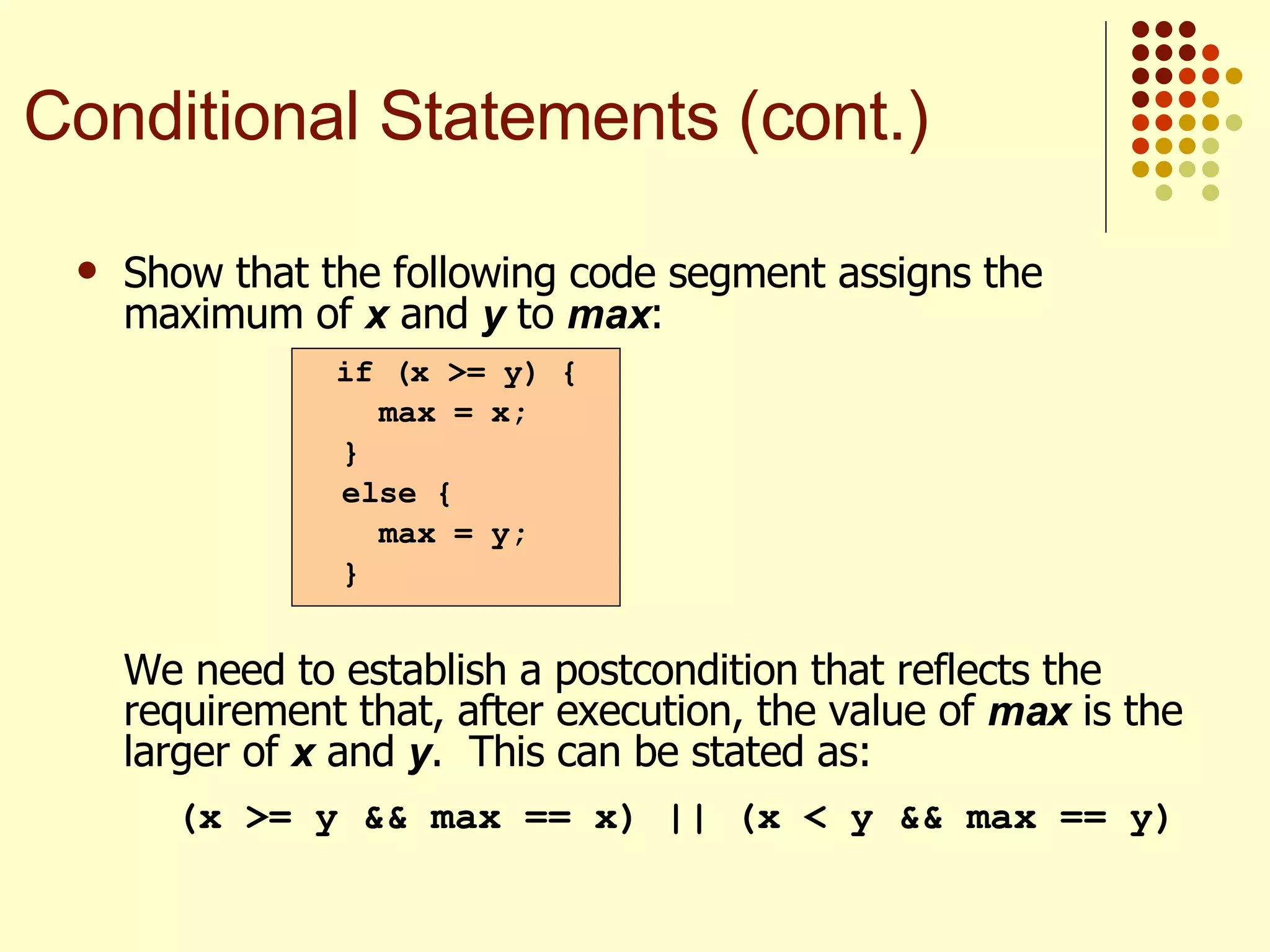 Show that the following code segment assigns the maximum of  x  and  y  to  max : We need to establish a postcondition that reflects the requirement that, after execution, the value of  max  is the larger of  x  and  y .  This can be stated as:   (x >= y && max == x) || (x < y && max == y) if (x >= y) { max = x; } else { max = y; } Conditional Statements (cont.) 
