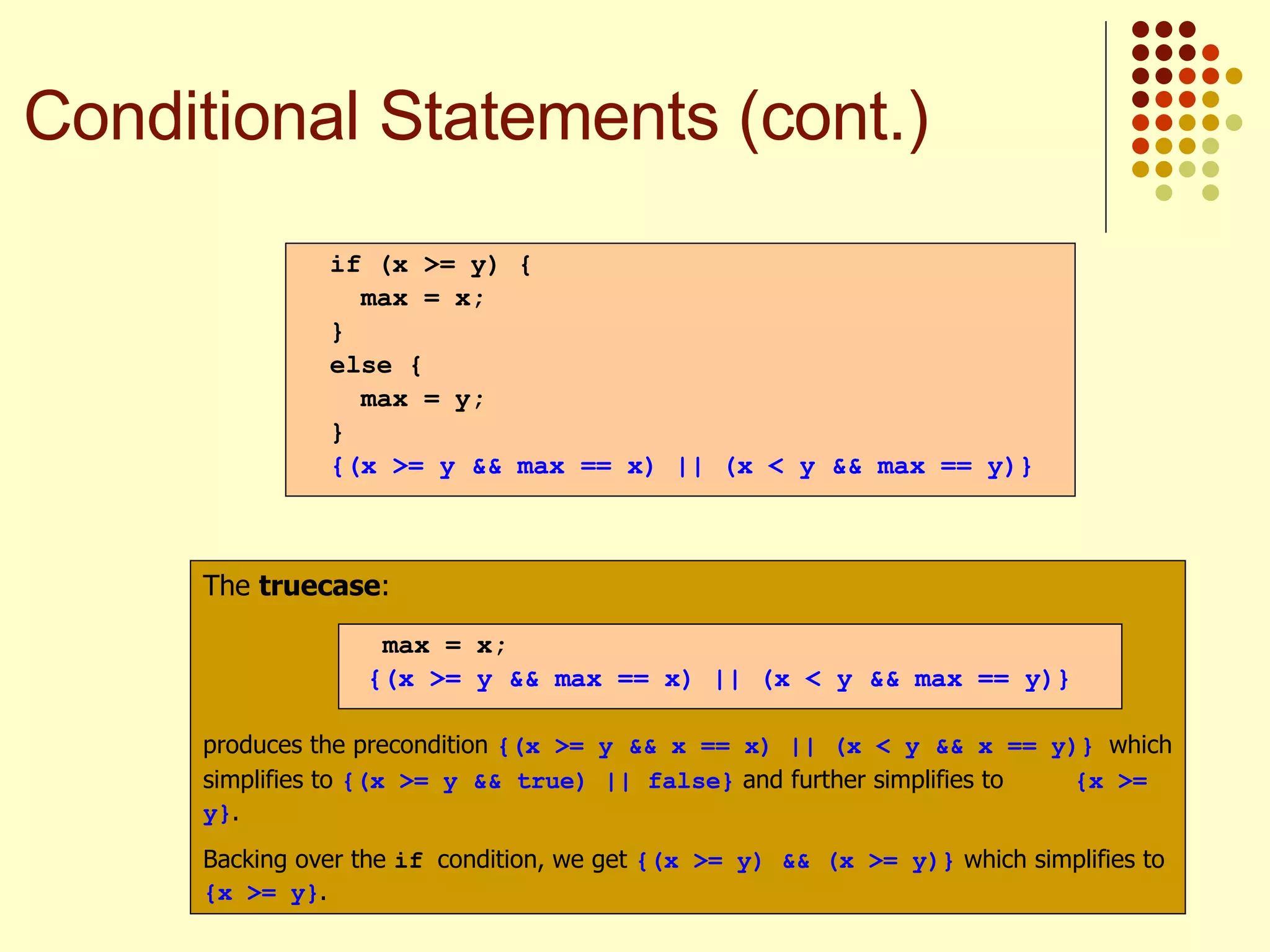The  truecase : produces the precondition  {(x >= y && x == x) || (x < y && x == y)}   which simplifies to  {(x >= y && true) || false}  and further simplifies to  {x >= y} . Backing over the  if  condition, we get  {(x >= y) && (x >= y)}  which simplifies to  {x >= y} . max = x; {(x >= y && max == x) || (x < y && max == y)} if (x >= y) { max = x; } else { max = y; } {(x >= y && max == x) || (x < y && max == y)} Conditional Statements (cont.) 
