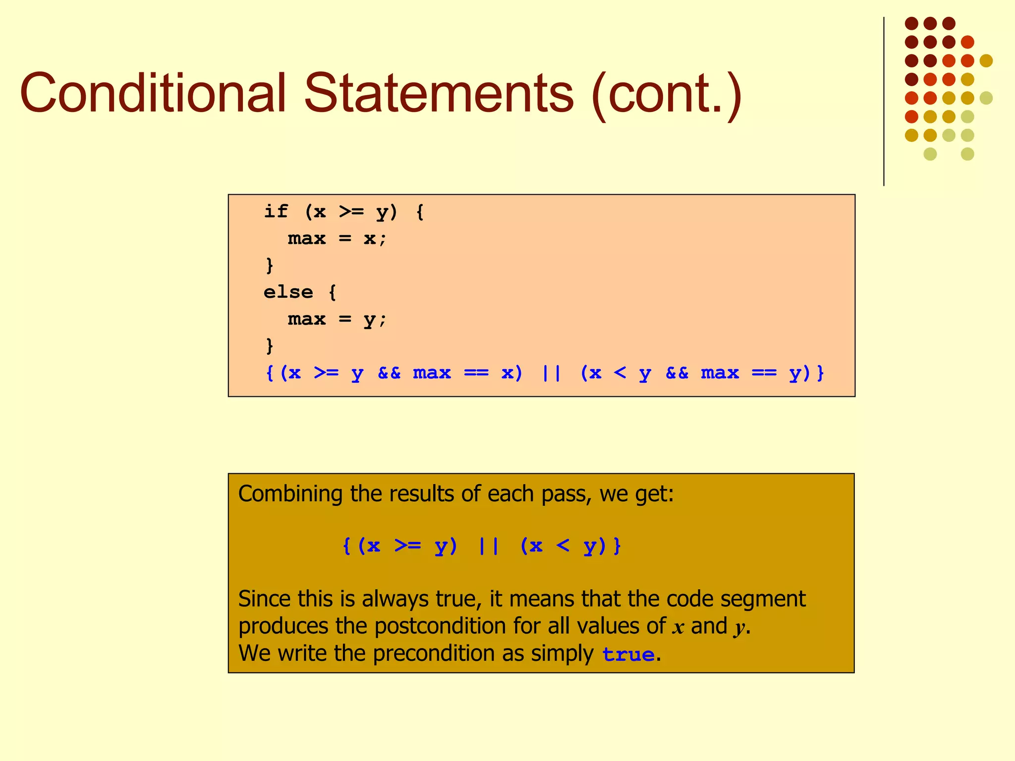 if (x >= y) { max = x; } else { max = y; } {(x >= y && max == x) || (x < y && max == y)} Combining the results of each pass, we get: {(x >= y) || (x < y)} Since this is always true, it means that the code segment produces the postcondition for all values of  x  and  y .  We write the precondition as simply  true . Conditional Statements (cont.) 