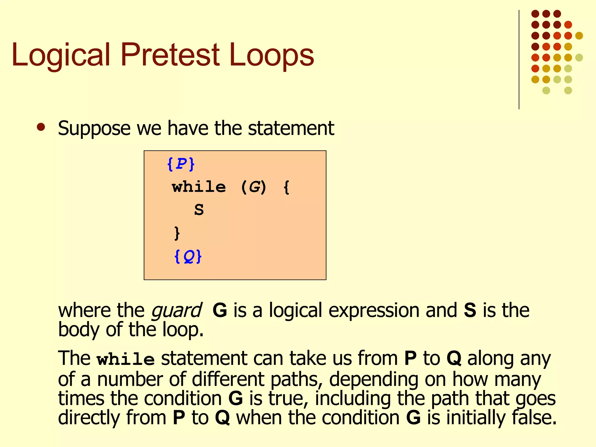 Suppose we have the statement   where the  guard   G  is a logical expression and  S  is the body of the loop. The  while  statement can take us from  P  to  Q  along any of a number of different paths, depending on how many times the condition  G  is true, including the path that goes directly from  P  to  Q  when the condition  G  is initially false. { P } while ( G ) {  S } { Q } Logical Pretest Loops 