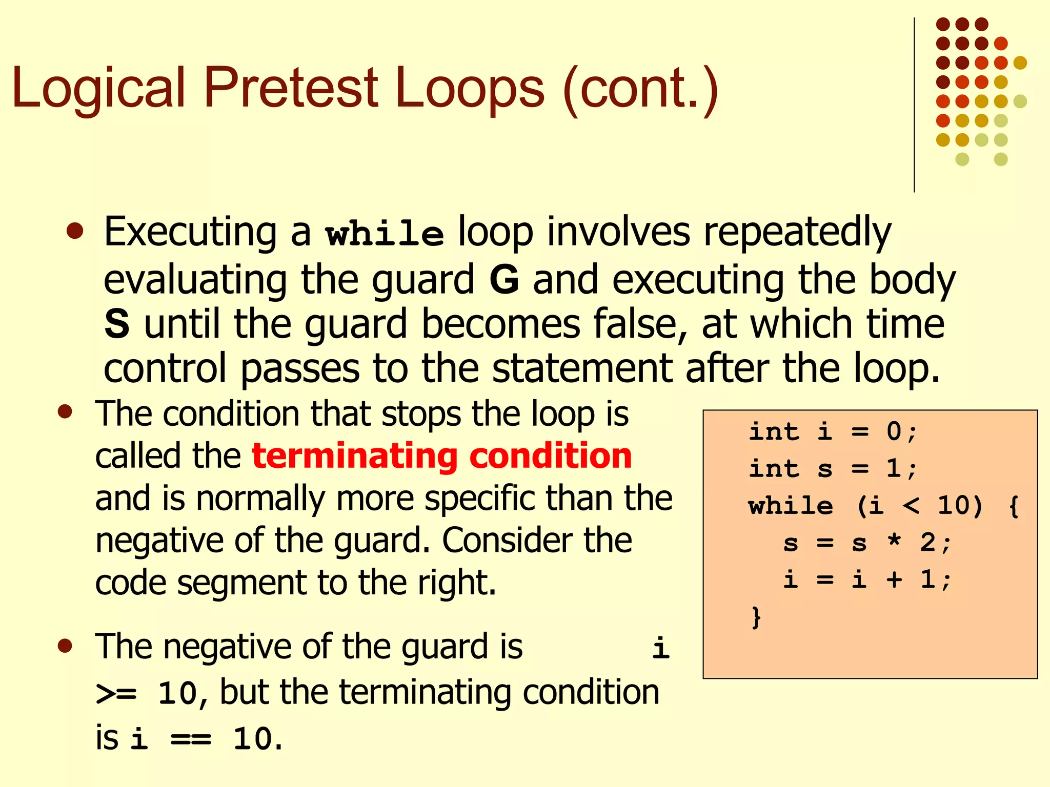 Executing a  while  loop involves repeatedly evaluating the guard  G  and executing the body  S  until the guard becomes false, at which time control passes to the statement after the loop. int i = 0; int s = 1; while (i < 10) { s = s * 2; i = i + 1; } Logical Pretest Loops (cont.) The condition that stops the loop is called the  terminating condition  and is normally more specific than the negative of the guard. Consider the code segment to the right. The negative of the guard is  i >= 10 , but the terminating condition is  i == 10 . 