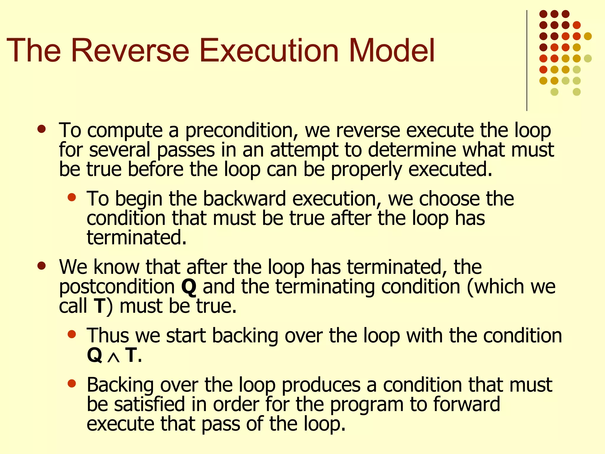 To compute a precondition, we reverse execute the loop for several passes in an attempt to determine what must be true before the loop can be properly executed.  To begin the backward execution, we choose the condition that must be true after the loop has terminated. We know that after the loop has terminated, the postcondition  Q  and the terminating condition (which we call  T ) must be true.  Thus we start backing over the loop with the condition  Q    T .  Backing over the loop produces a condition that must be satisfied in order for the program to forward execute that pass of the loop. The Reverse Execution Model 