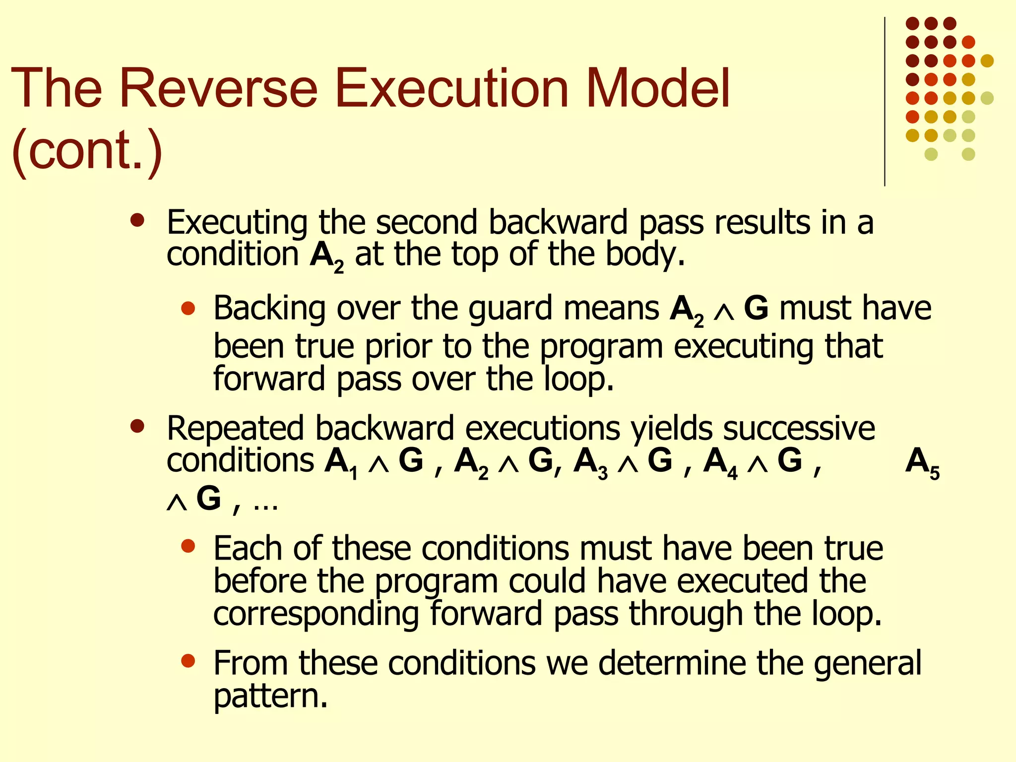 Executing the second backward pass results in a condition  A 2  at the top of the body.  Backing over the guard means  A 2     G  must have been true prior to the program executing that forward pass over the loop. Repeated backward executions yields successive conditions  A 1     G  ,  A 2     G ,  A 3     G  ,  A 4     G  ,  A 5     G  , …  Each of these conditions must have been true before the program could have executed the corresponding forward pass through the loop.  From these conditions we determine the general pattern. The Reverse Execution Model (cont.) 