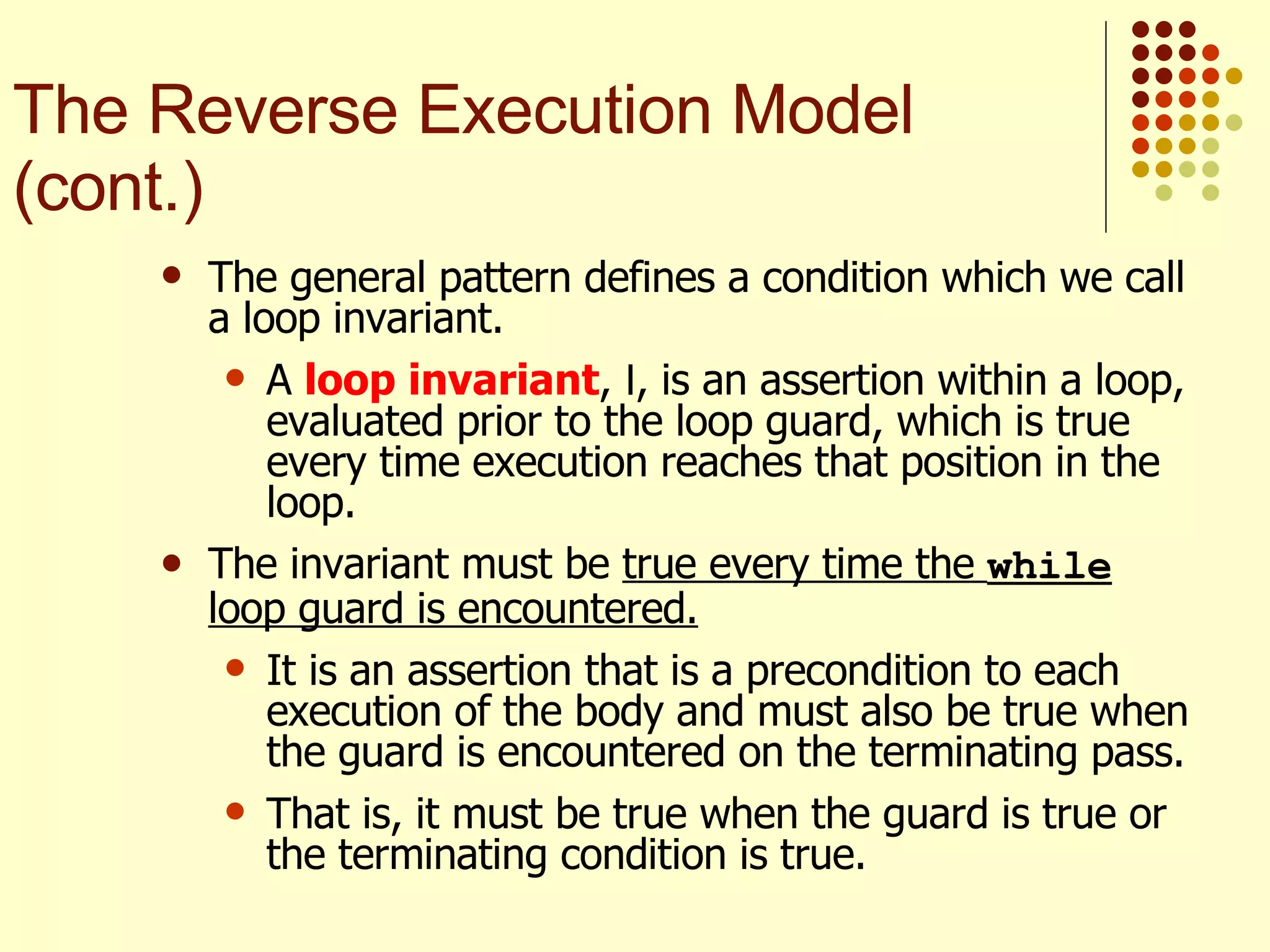 The general pattern defines a condition which we call a loop invariant.  A  loop invariant ,  I , is an assertion within a loop, evaluated prior to the loop guard, which is true every time execution reaches that position in the loop. The invariant must be  true every time the  while  loop guard is encountered.   It is an assertion that is a precondition to each execution of the body and must also be true when the guard is encountered on the terminating pass.  That is, it must be true when the guard is true or the terminating condition is true. The Reverse Execution Model (cont.) 
