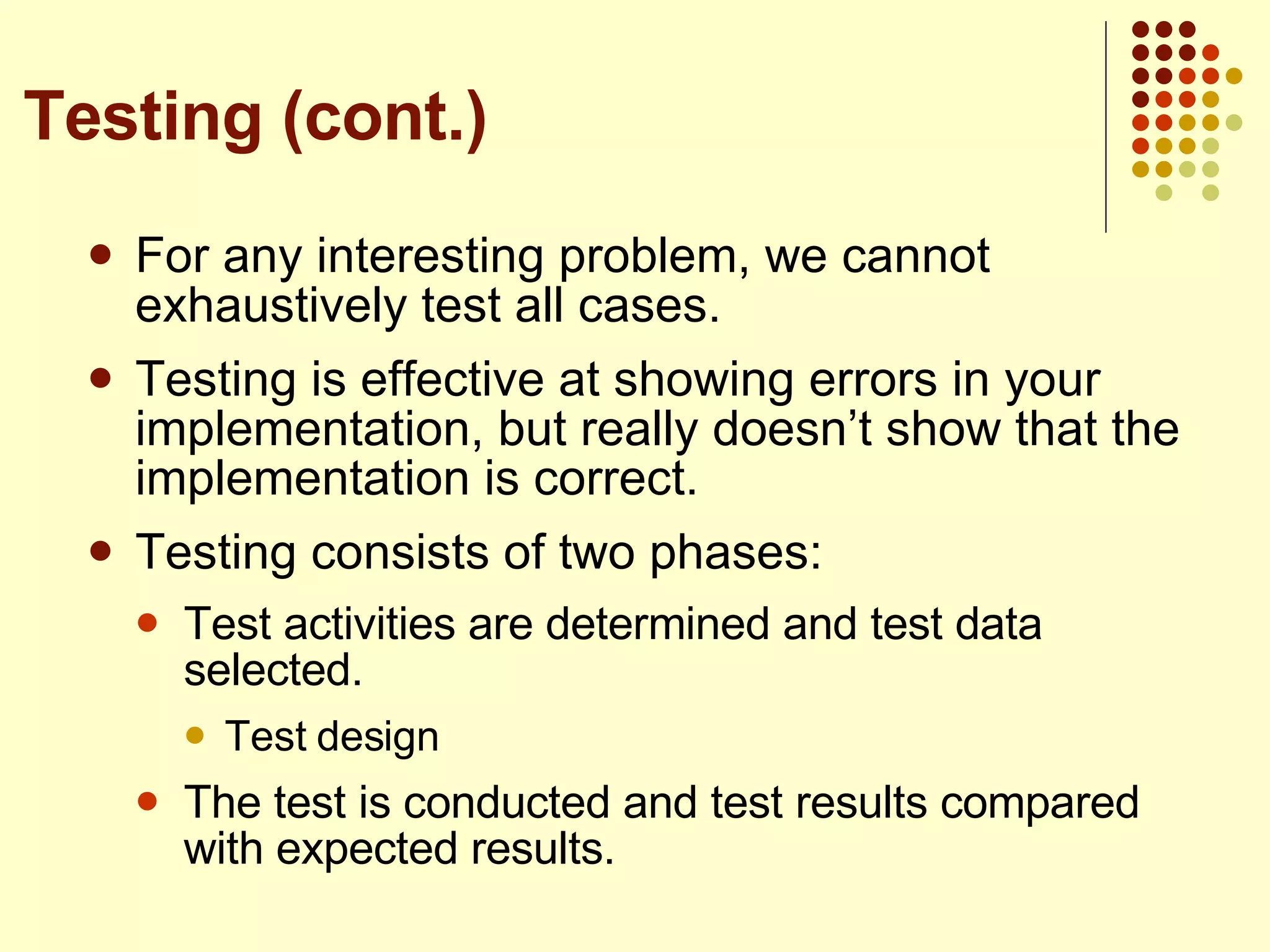 For any interesting problem, we cannot exhaustively test all cases. Testing is effective at showing errors in your implementation, but really doesn’t show that the implementation is correct. Testing consists of two phases: Test activities are determined and test data selected. Test design The test is conducted and test results compared with expected results. Testing (cont.) 