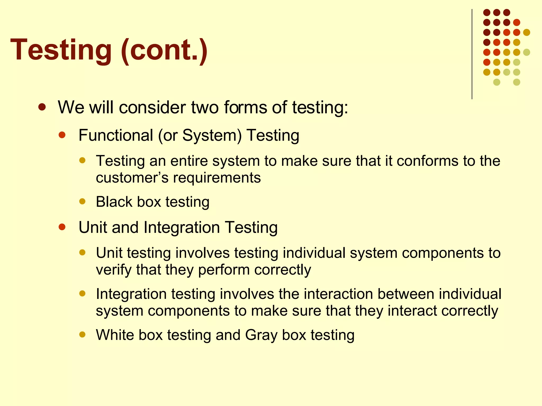 We will consider two forms of testing: Functional (or System) Testing Testing an entire system to make sure that it conforms to the customer’s requirements Black box testing Unit and Integration Testing Unit testing involves testing individual system components to verify that they perform correctly Integration testing involves the interaction between individual system components to make sure that they interact correctly White box testing and Gray box testing  Testing (cont.) 